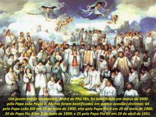 Um jovem mártir vietnamita, André de Phú Yên, foi beatificado em março de 2000
pelo Papa João Paulo II. Muitos foram beatificados em quatro ocasiões distintas: 64
pelo Papa Leão XIII em 27 de maio de 1900; oito pelo Papa Pio X em 20 de maio de 1906;
20 do Papa Pio X em 2 de maio de 1909; e 25 pelo Papa Pio XII em 29 de abril de 1951.
 