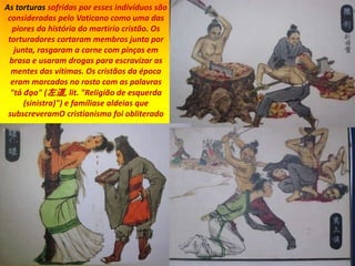 As torturas sofridas por esses indivíduos são
consideradas pelo Vaticano como uma das
piores da história do martírio cristão. Os
torturadores cortaram membros junta por
junta, rasgaram a carne com pinças em
brasa e usaram drogas para escravizar as
mentes das vítimas. Os cristãos da época
eram marcados no rosto com as palavras
"tả đạo" (左道, lit. "Religião de esquerda
(sinistra)") e famíliase aldeias que
subscreveramO cristianismo foi obliterado
 