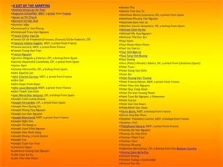 •A LIST OF THE MARTYRS
•Andrew Dung-Lac An Tran
•Augustin Schoeffler, MEP, a priest from France
•Agnes Le Thi Thanh
•Bernard Vũ Văn Duệ
•Dominic Mậu
•Emmanuel Le Van Phung
•Emmanuel Trieu Van Nguyen
•Francis Chieu Van Do
•Francis Gil de Frederich|Francesc (Francis) Gil de Federich, OP,
•François-Isidore Gagelin, MEP, a priest from France
•Francis Jaccard, MEP, a priest from France
•Francis Trung Von Tran
•Francis Nguyen
•Ignatius Delgado y Cebrian, OP, a bishop from Spain
•Jacinto (Hyacinth) Casteñeda, OP, a priest from Spain
•James Nam
•Jerome Hermosilla, OP, a bishop from Spain
•John Baptist Con
•John Charles Cornay, MEP, a priest from France
•John Dat
•John Hoan Trinh Doan
•John Louis Bonnard, MEP, a priest from France
•John Thanh Van Dinh
•José María Díaz Sanjurjo, OP, a bishop from Spain
•Joseph Canh Luang Hoang
•Joseph Fernandez, OP, a priest from Spain
•Joseph Hien Quang Do
•Joseph Khang Duy Nguyen
•Joseph Luu Van Nguyen
•Joseph Marchand, MEP, a priest from France
•Joseph Nghi Kim
•Joseph Thi Dang Le
•Joseph Uyen Dinh Nguyen
•Joseph Vien Dinh Dang
•Joseph Khang, a local doctor
•Joseph Tuc
•Joseph Tuan Van Tran
•Lawrence Ngon
•Lawrence Huong Van Nguyen
•Luke Loan Ba Vu
•Luke Thin Viet Pham
•Martin Tho
•Martin Tinh Duc Ta
•Matthew Alonzo Leziniana, OP, a priest from Spain
•Matthew Phuong Van Nguyen
•Matthew Gam Van Le
•Melchor García Sampedro, OP, a bishop from Spain
•Michael Dinh-Hy Ho
•Michael My Huy Nguyen
•Nicholas Thé Duc Bui
•Paul Hanh
•Paul Khoan Khan Pham
•Paul Loc Van Le
•Paul Tinh Bao Le
•Paul Tong Viet Buong
•Paul Duong
•Pere (Peter) Almató i Ribera, OP, a priest from Catalonia (Spain)
•Peter Tuan
•Peter Dung Van Dinh
•Peter Da
•Peter Duong Van Truong
•Peter Francis Néron, MEP, a priest from France
•Peter Hieu Van Nguyen
•Peter Quy Cong Doan
•Peter Thi Van Truong Pham
•Peter Tuan Ba Nguyen, a fisherman
•Peter Tuy Le
•Peter Van Van Doan
•Philip Minh Van Doan
•Pierre Borie, MEP, a bishop from France
•Simon Hoa Dac Phan
•Stephen Theodore Cuenot, MEP, a bishop from France
•Stephen Vinh
•Théophane Vénard, MEP, a priest from France
•Thomas De Van Nguyen
•Thomas Du Viet Dinh
•Thomas Thien Tran
•Thomas Toan
•Thomas Khuong
•Valentine Berriochoa, OP, a bishop from the Basque Country
•Vicente Liem de la Paz
•Vincent Duong
•Vincent Tuong, a local judge
•Vincent Yen Do
 