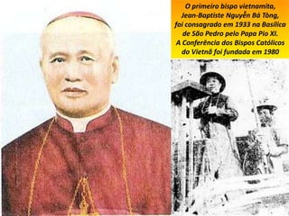 O primeiro bispo vietnamita,
Jean-Baptiste Nguyễn Bá Tòng,
foi consagrado em 1933 na Basílica
de São Pedro pelo Papa Pio XI.
A Conferência dos Bispos Católicos
do Vietnã foi fundada em 1980
 