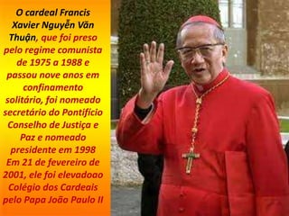 O cardeal Francis
Xavier Nguyễn Văn
Thuận, que foi preso
pelo regime comunista
de 1975 a 1988 e
passou nove anos em
confinamento
solitário, foi nomeado
secretário do Pontifício
Conselho de Justiça e
Paz e nomeado
presidente em 1998
Em 21 de fevereiro de
2001, ele foi elevadoao
Colégio dos Cardeais
pelo Papa João Paulo II
 