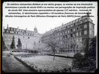 Os mártires vietnamitas dividem-se em vários grupos, os mortos na era missionária
dominicana e jesuíta do século XVIII e os mortos nas perseguições de inspiração política
do século XIX. Uma amostra representativa de apenas 117 mártires - incluindo 96
vietnamitas, 11 dominicanos espanhóis e 10 membros franceses da Sociedade de
Missões Estrangeiras de Paris (Missions Etrangères de Paris (MEP)) foram canonizados.
 
