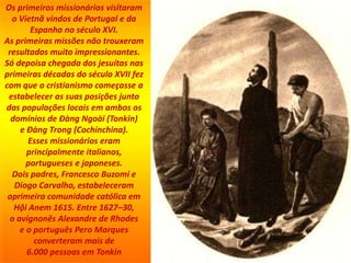 Os primeiros missionários visitaram
o Vietnã vindos de Portugal e da
Espanha no século XVI.
As primeiras missões não trouxeram
resultados muito impressionantes.
Só depoisa chegada dos jesuítas nas
primeiras décadas do século XVII fez
com que o cristianismo começasse a
estabelecer as suas posições junto
das populações locais em ambos os
domínios de Đàng Ngoài (Tonkin)
e Đàng Trong (Cochinchina).
Esses missionários eram
principalmente italianos,
portugueses e japoneses.
Dois padres, Francesco Buzomi e
Diogo Carvalho, estabeleceram
aprimeira comunidade católica em
Hội Anem 1615. Entre 1627–30,
o avignonês Alexandre de Rhodes
e o português Pero Marques
converteram mais de
6.000 pessoas em Tonkin
 