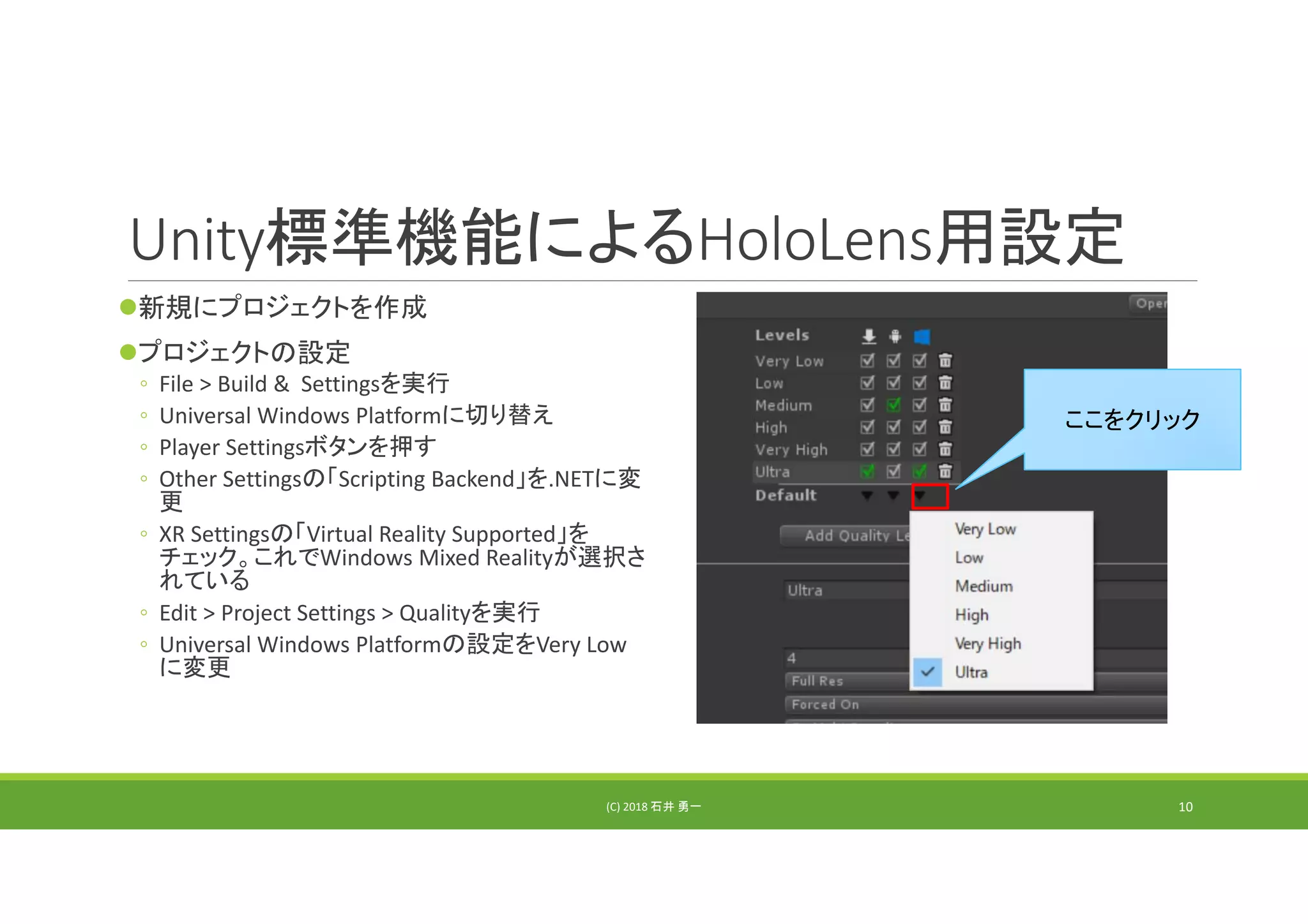 Unity標準機能によるHoloLens用設定
新規にプロジェクトを作成
プロジェクトの設定
◦ File > Build &  Settingsを実行
◦ Universal Windows Platformに切り替え
◦ Player Settingsボタンを押す
◦ Other Settingsの「Scripting Backend」を.NETに変
更
◦ XR Settingsの「Virtual Reality Supported」を
チェック。これでWindows Mixed Realityが選択さ
れている
◦ Edit > Project Settings > Qualityを実行
◦ Universal Windows Platformの設定をVery Low
に変更
(C) 2018 石井 勇一
ここをクリック
10
 