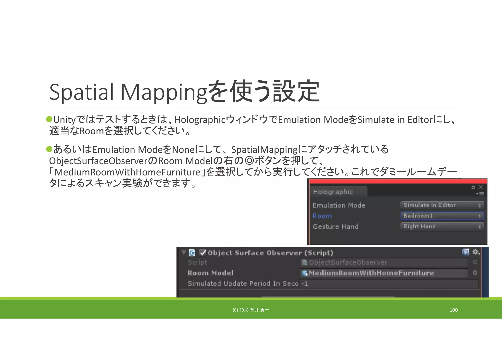 Spatial Mappingを使う設定
Unityではテストするときは、HolographicウィンドウでEmulation ModeをSimulate in Editorにし、
適当なRoomを選択してください。
あるいはEmulation ModeをNoneにして、 SpatialMappingにアタッチされている
ObjectSurfaceObserverのRoom Modelの右の◎ボタンを押して、
「MediumRoomWithHomeFurniture」を選択してから実行してください。これでダミールームデー
タによるスキャン実験ができます。
(C) 2018 石井 勇一 100
 