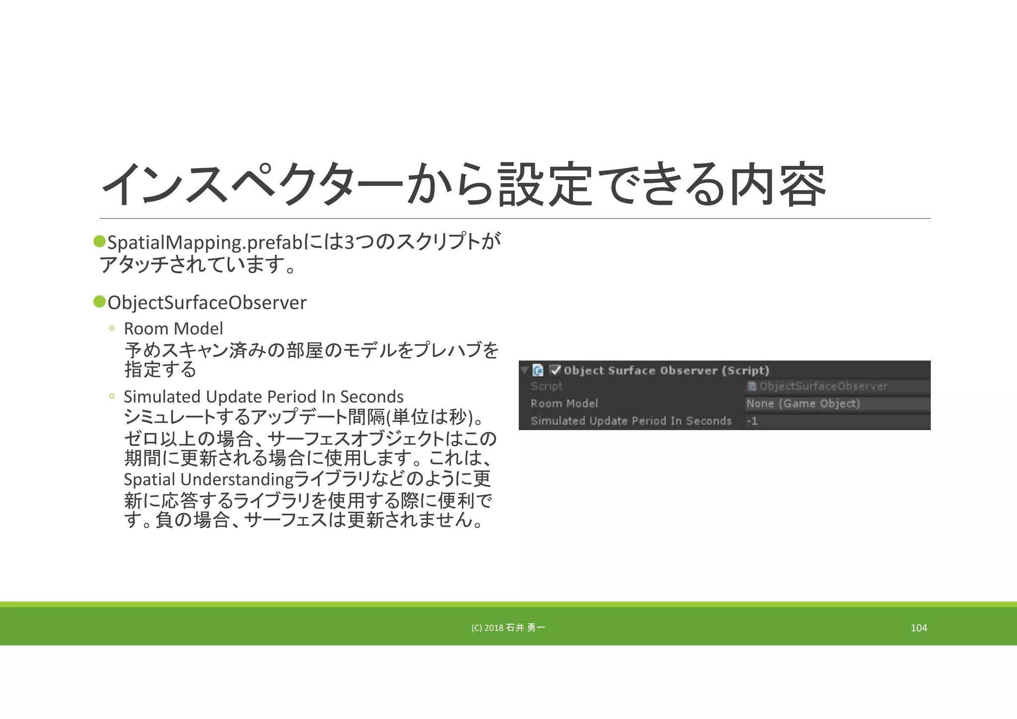 インスペクターから設定できる内容
SpatialMapping.prefabには3つのスクリプトが
アタッチされています。
ObjectSurfaceObserver
◦ Room Model
予めスキャン済みの部屋のモデルをプレハブを
指定する
◦ Simulated Update Period In Seconds
シミュレートするアップデート間隔(単位は秒)。
ゼロ以上の場合、サーフェスオブジェクトはこの
期間に更新される場合に使用します。 これは、
Spatial Understandingライブラリなどのように更
新に応答するライブラリを使用する際に便利で
す。負の場合、サーフェスは更新されません。
(C) 2018 石井 勇一 104
 