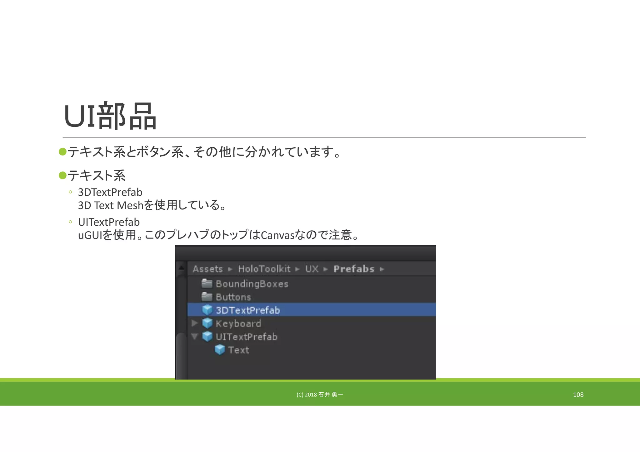 ＵＩ部品
テキスト系とボタン系、その他に分かれています。
テキスト系
◦ 3DTextPrefab
3D Text Meshを使用している。
◦ UITextPrefab
uGUIを使用。このプレハブのトップはCanvasなので注意。
(C) 2018 石井 勇一 108
 