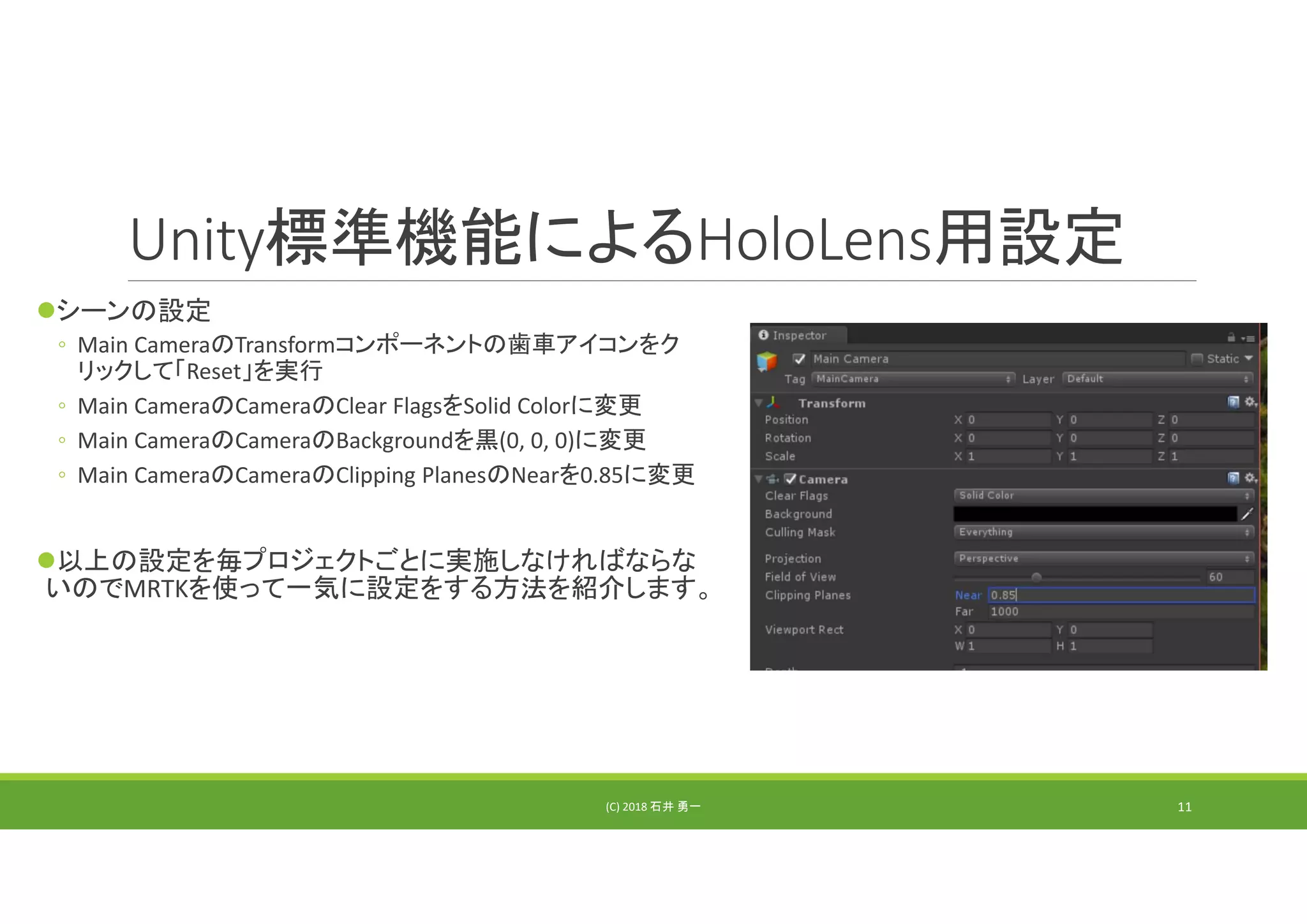 Unity標準機能によるHoloLens用設定
シーンの設定
◦ Main CameraのTransformコンポーネントの歯車アイコンをク
リックして「Reset」を実行
◦ Main CameraのCameraのClear FlagsをSolid Colorに変更
◦ Main CameraのCameraのBackgroundを黒(0, 0, 0)に変更
◦ Main CameraのCameraのClipping PlanesのNearを0.85に変更
以上の設定を毎プロジェクトごとに実施しなければならな
いのでMRTKを使って一気に設定をする方法を紹介します。
(C) 2018 石井 勇一 11
 