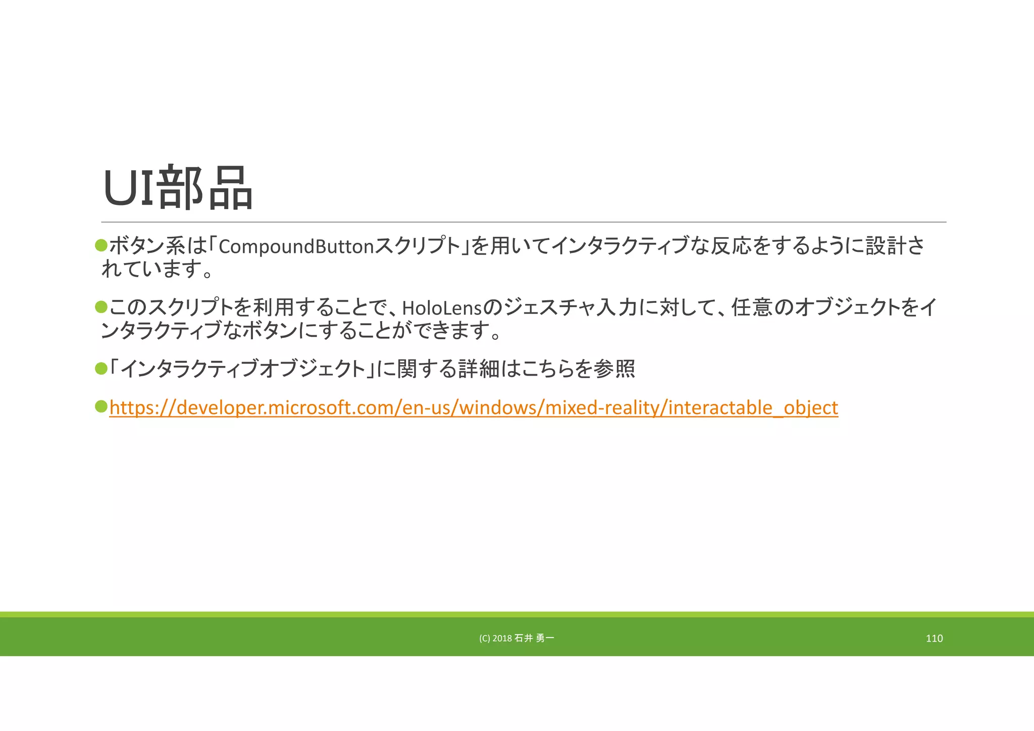 ＵＩ部品
ボタン系は「CompoundButtonスクリプト」を用いてインタラクティブな反応をするように設計さ
れています。
このスクリプトを利用することで、HoloLensのジェスチャ入力に対して、任意のオブジェクトをイ
ンタラクティブなボタンにすることができます。
「インタラクティブオブジェクト」に関する詳細はこちらを参照
https://developer.microsoft.com/en‐us/windows/mixed‐reality/interactable_object
(C) 2018 石井 勇一 110
 