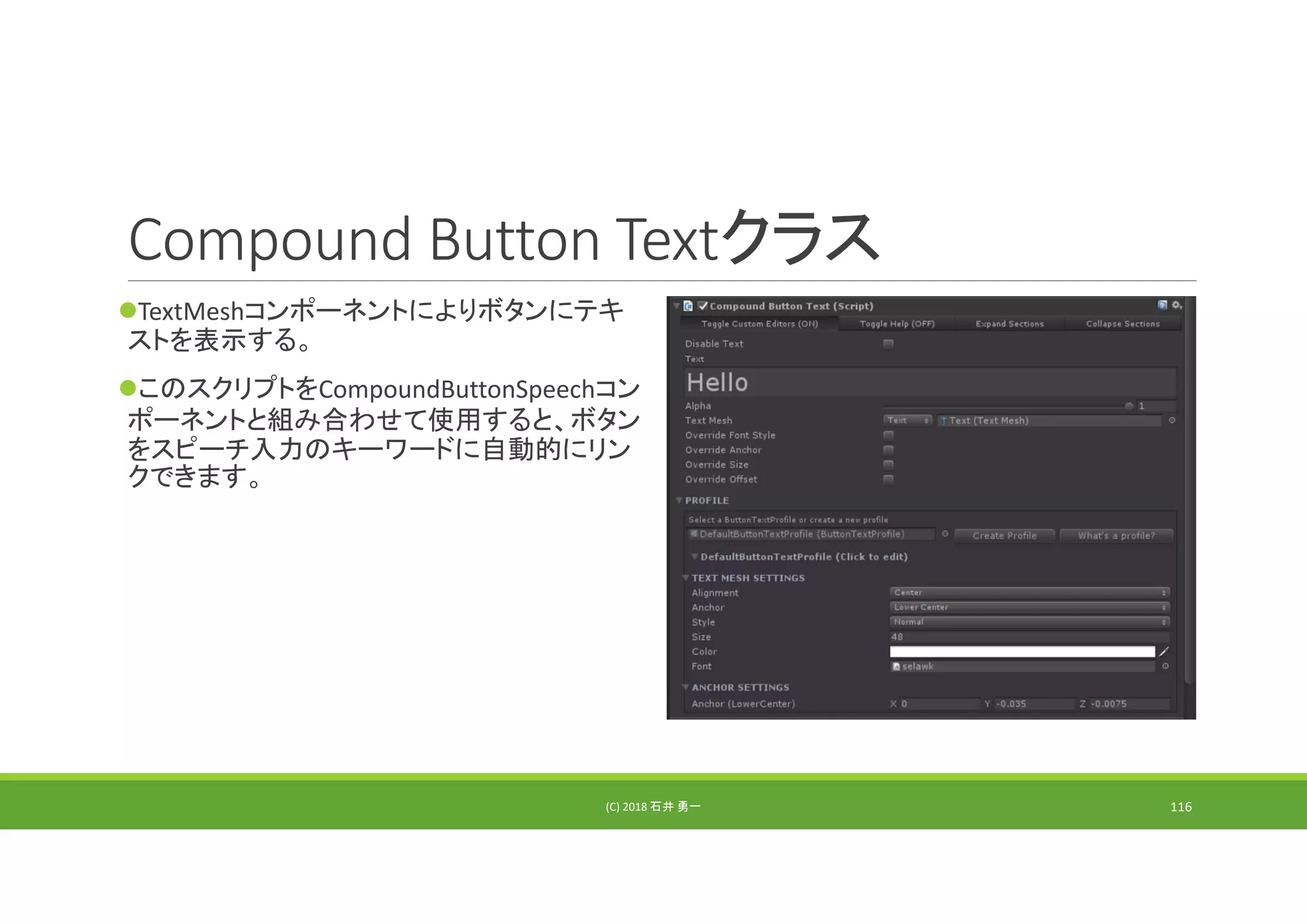 Compound Button Textクラス
TextMeshコンポーネントによりボタンにテキ
ストを表示する。
このスクリプトをCompoundButtonSpeechコン
ポーネントと組み合わせて使用すると、ボタン
をスピーチ入力のキーワードに自動的にリン
クできます。
(C) 2018 石井 勇一 116
 