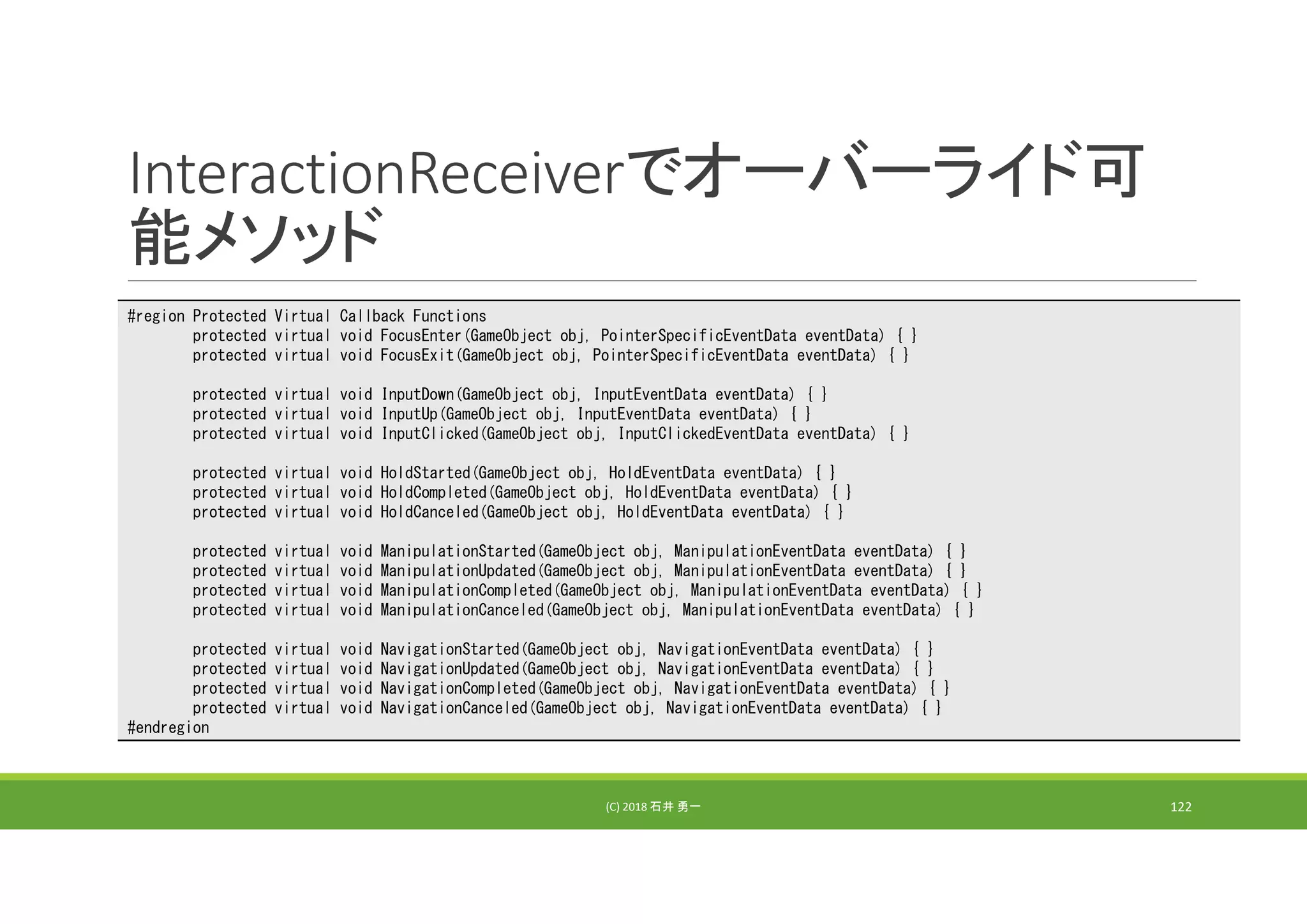 InteractionReceiverでオーバーライド可
能メソッド
(C) 2018 石井 勇一 122
#region Protected Virtual Callback Functions
protected virtual void FocusEnter(GameObject obj, PointerSpecificEventData eventData) { }
protected virtual void FocusExit(GameObject obj, PointerSpecificEventData eventData) { }
protected virtual void InputDown(GameObject obj, InputEventData eventData) { }
protected virtual void InputUp(GameObject obj, InputEventData eventData) { }
protected virtual void InputClicked(GameObject obj, InputClickedEventData eventData) { }
protected virtual void HoldStarted(GameObject obj, HoldEventData eventData) { }
protected virtual void HoldCompleted(GameObject obj, HoldEventData eventData) { }
protected virtual void HoldCanceled(GameObject obj, HoldEventData eventData) { }
protected virtual void ManipulationStarted(GameObject obj, ManipulationEventData eventData) { }
protected virtual void ManipulationUpdated(GameObject obj, ManipulationEventData eventData) { }
protected virtual void ManipulationCompleted(GameObject obj, ManipulationEventData eventData) { }
protected virtual void ManipulationCanceled(GameObject obj, ManipulationEventData eventData) { }
protected virtual void NavigationStarted(GameObject obj, NavigationEventData eventData) { }
protected virtual void NavigationUpdated(GameObject obj, NavigationEventData eventData) { }
protected virtual void NavigationCompleted(GameObject obj, NavigationEventData eventData) { }
protected virtual void NavigationCanceled(GameObject obj, NavigationEventData eventData) { }
#endregion
 