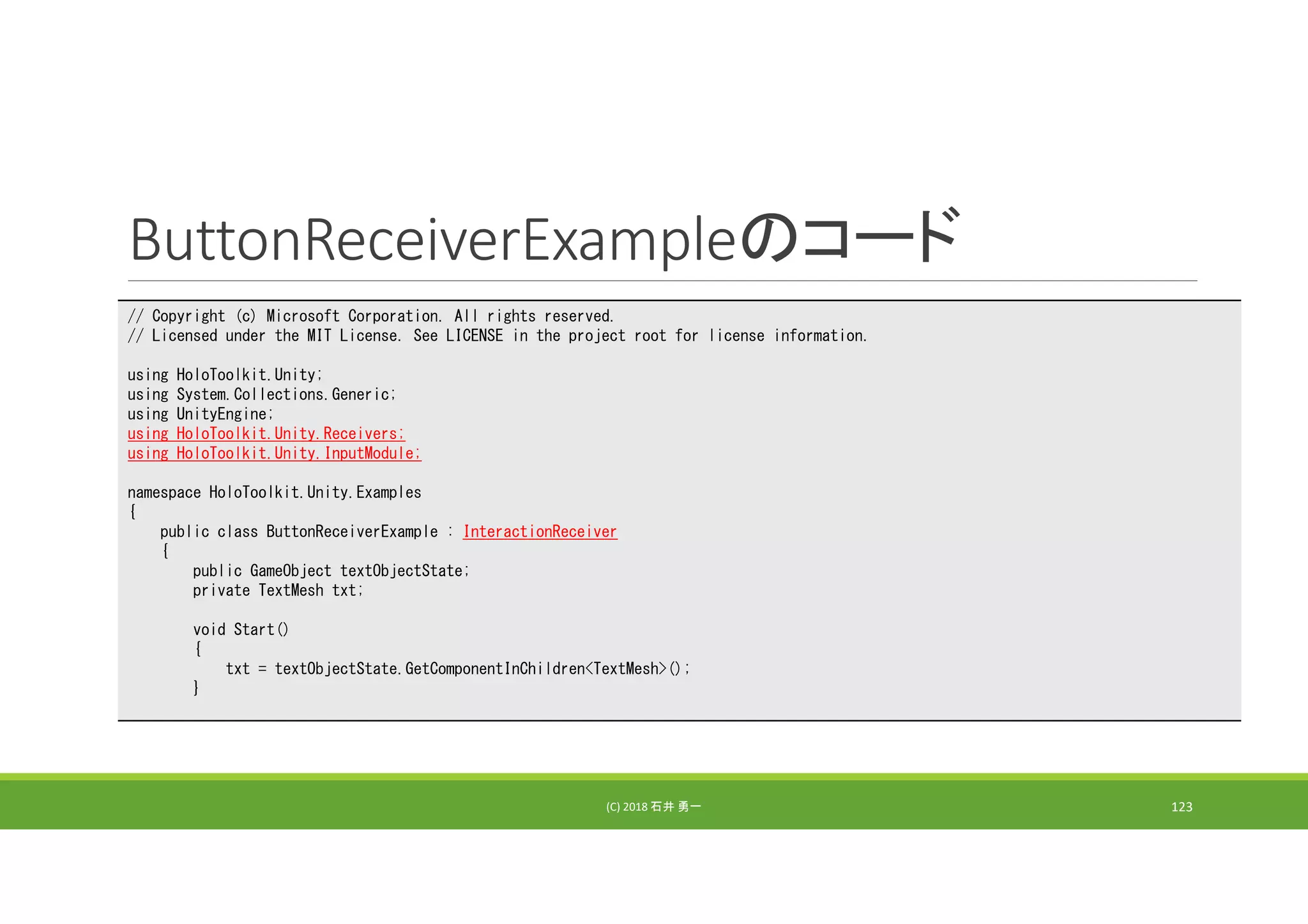 ButtonReceiverExampleのコード
(C) 2018 石井 勇一 123
// Copyright (c) Microsoft Corporation. All rights reserved.
// Licensed under the MIT License. See LICENSE in the project root for license information.
using HoloToolkit.Unity;
using System.Collections.Generic;
using UnityEngine;
using HoloToolkit.Unity.Receivers;
using HoloToolkit.Unity.InputModule;
namespace HoloToolkit.Unity.Examples
{
public class ButtonReceiverExample : InteractionReceiver
{
public GameObject textObjectState;
private TextMesh txt;
void Start()
{
txt = textObjectState.GetComponentInChildren<TextMesh>();
}
 