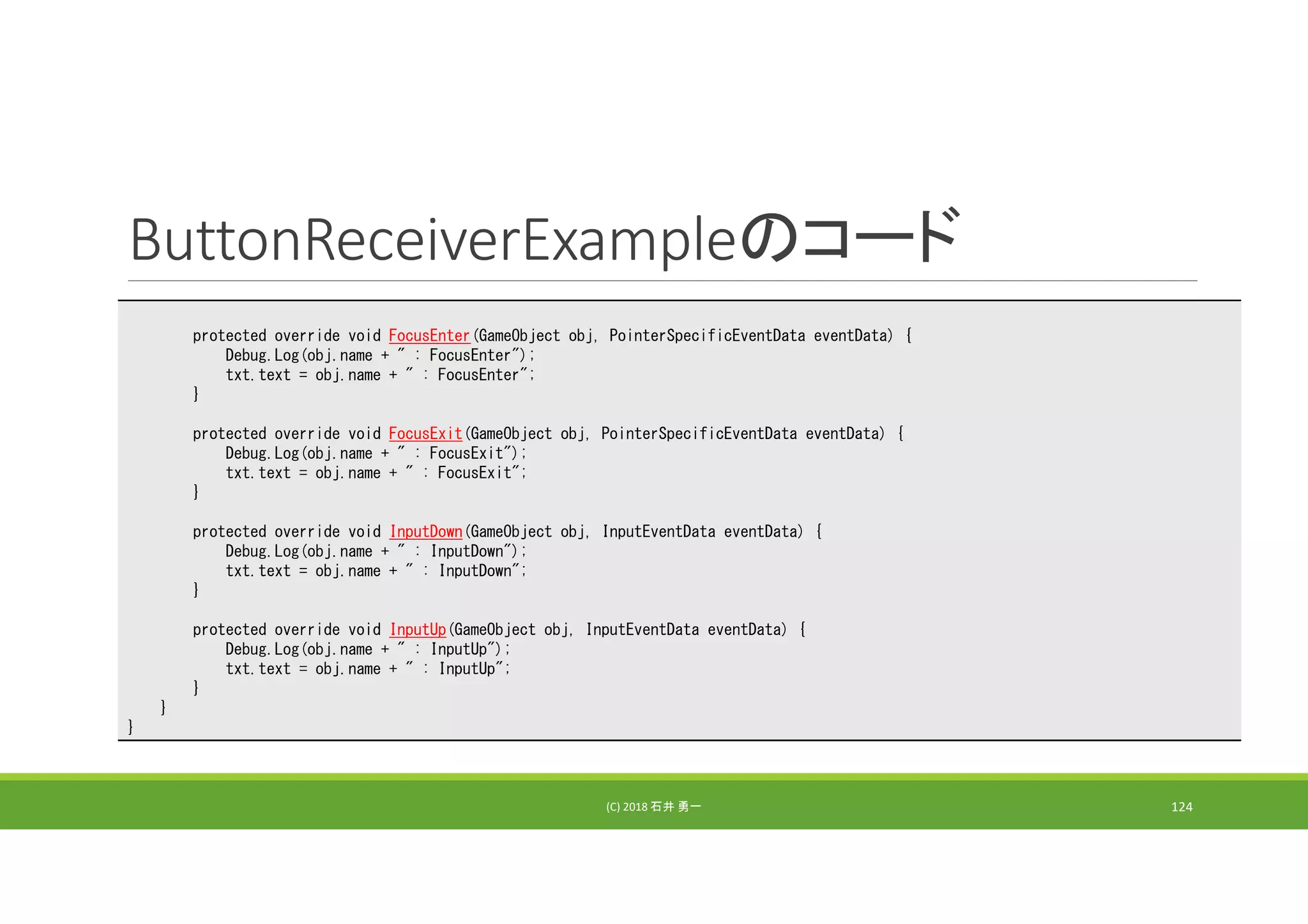 ButtonReceiverExampleのコード
(C) 2018 石井 勇一 124
protected override void FocusEnter(GameObject obj, PointerSpecificEventData eventData) {
Debug.Log(obj.name + " : FocusEnter");
txt.text = obj.name + " : FocusEnter";
}
protected override void FocusExit(GameObject obj, PointerSpecificEventData eventData) {
Debug.Log(obj.name + " : FocusExit");
txt.text = obj.name + " : FocusExit";
}
protected override void InputDown(GameObject obj, InputEventData eventData) {
Debug.Log(obj.name + " : InputDown");
txt.text = obj.name + " : InputDown";
}
protected override void InputUp(GameObject obj, InputEventData eventData) {
Debug.Log(obj.name + " : InputUp");
txt.text = obj.name + " : InputUp";
}
}
}
 