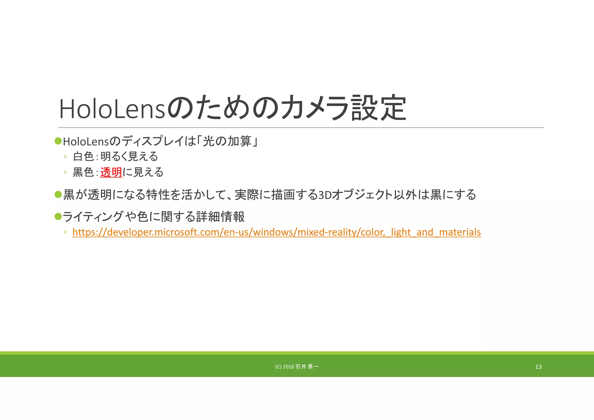 HoloLensのためのカメラ設定
HoloLensのディスプレイは「光の加算」
◦ 白色：明るく見える
◦ 黒色：透明に見える
黒が透明になる特性を活かして、実際に描画する3Dオブジェクト以外は黒にする
ライティングや色に関する詳細情報
◦ https://developer.microsoft.com/en‐us/windows/mixed‐reality/color,_light_and_materials
(C) 2018 石井 勇一 13
 