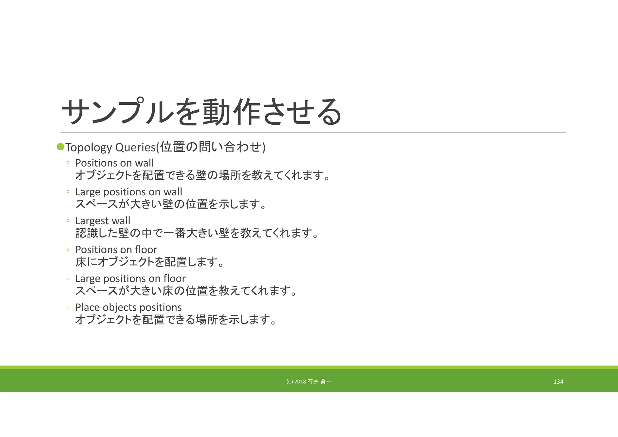 サンプルを動作させる
Topology Queries(位置の問い合わせ)
◦ Positions on wall 
オブジェクトを配置できる壁の場所を教えてくれます。
◦ Large positions on wall
スペースが大きい壁の位置を示します。
◦ Largest wall
認識した壁の中で一番大きい壁を教えてくれます。
◦ Positions on floor
床にオブジェクトを配置します。
◦ Large positions on floor
スペースが大きい床の位置を教えてくれます。
◦ Place objects positions
オブジェクトを配置できる場所を示します。
(C) 2018 石井 勇一 134
 
