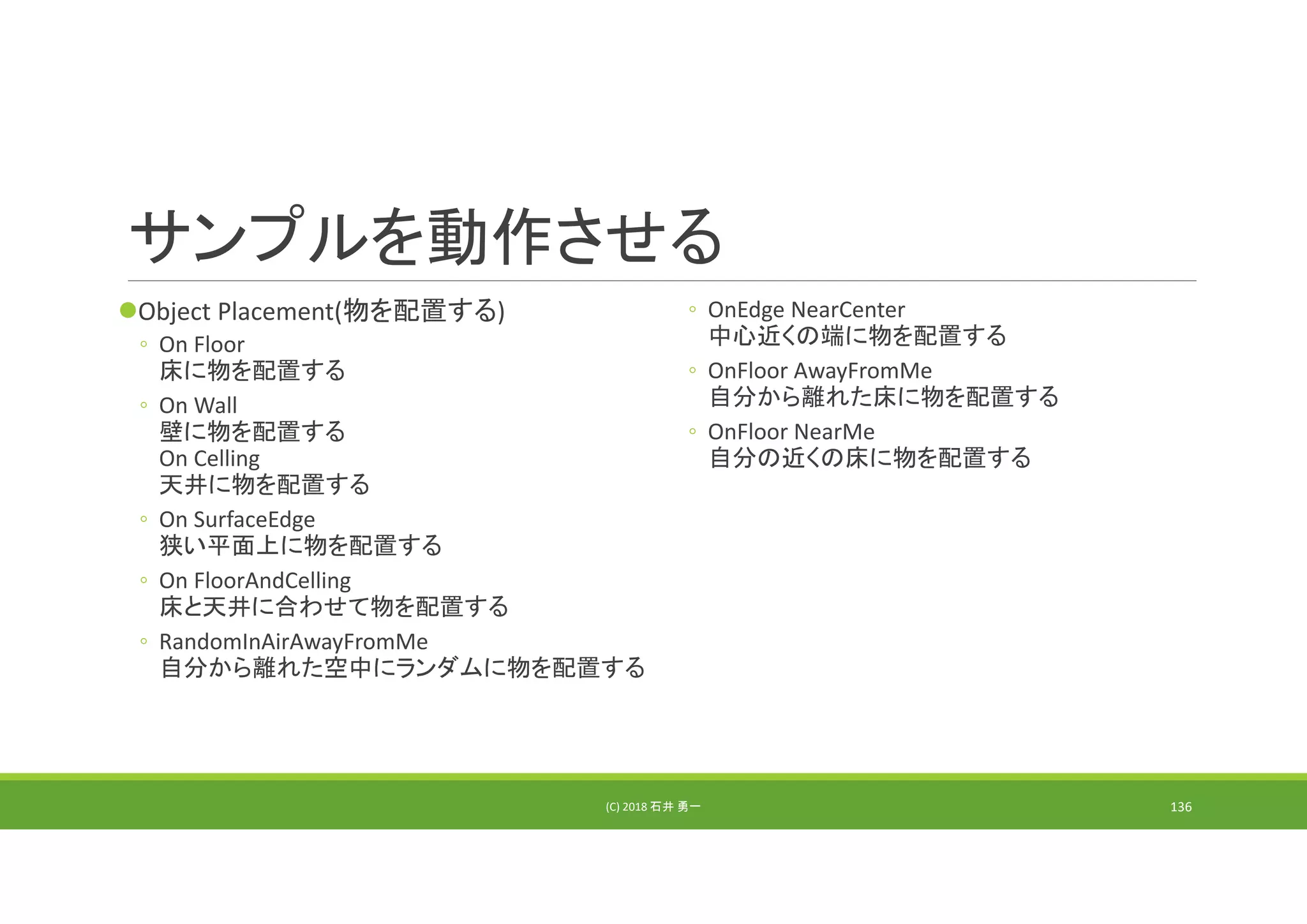 サンプルを動作させる
Object Placement(物を配置する)
◦ On Floor
床に物を配置する
◦ On Wall
壁に物を配置する
On Celling
天井に物を配置する
◦ On SurfaceEdge
狭い平面上に物を配置する
◦ On FloorAndCelling
床と天井に合わせて物を配置する
◦ RandomInAirAwayFromMe
自分から離れた空中にランダムに物を配置する
◦ OnEdge NearCenter
中心近くの端に物を配置する
◦ OnFloor AwayFromMe
自分から離れた床に物を配置する
◦ OnFloor NearMe
自分の近くの床に物を配置する
(C) 2018 石井 勇一 136
 