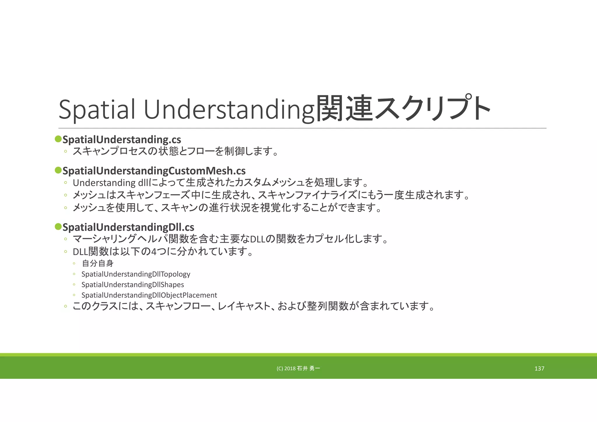 Spatial Understanding関連スクリプト
SpatialUnderstanding.cs
◦ スキャンプロセスの状態とフローを制御します。
SpatialUnderstandingCustomMesh.cs
◦ Understanding dllによって生成されたカスタムメッシュを処理します。
◦ メッシュはスキャンフェーズ中に生成され、スキャンファイナライズにもう一度生成されます。
◦ メッシュを使用して、スキャンの進行状況を視覚化することができます。
SpatialUnderstandingDll.cs
◦ マーシャリングヘルパ関数を含む主要なDLLの関数をカプセル化します。
◦ DLL関数は以下の4つに分かれています。
◦ 自分自身
◦ SpatialUnderstandingDllTopology
◦ SpatialUnderstandingDllShapes
◦ SpatialUnderstandingDllObjectPlacement
◦ このクラスには、スキャンフロー、レイキャスト、および整列関数が含まれています。
(C) 2018 石井 勇一 137
 