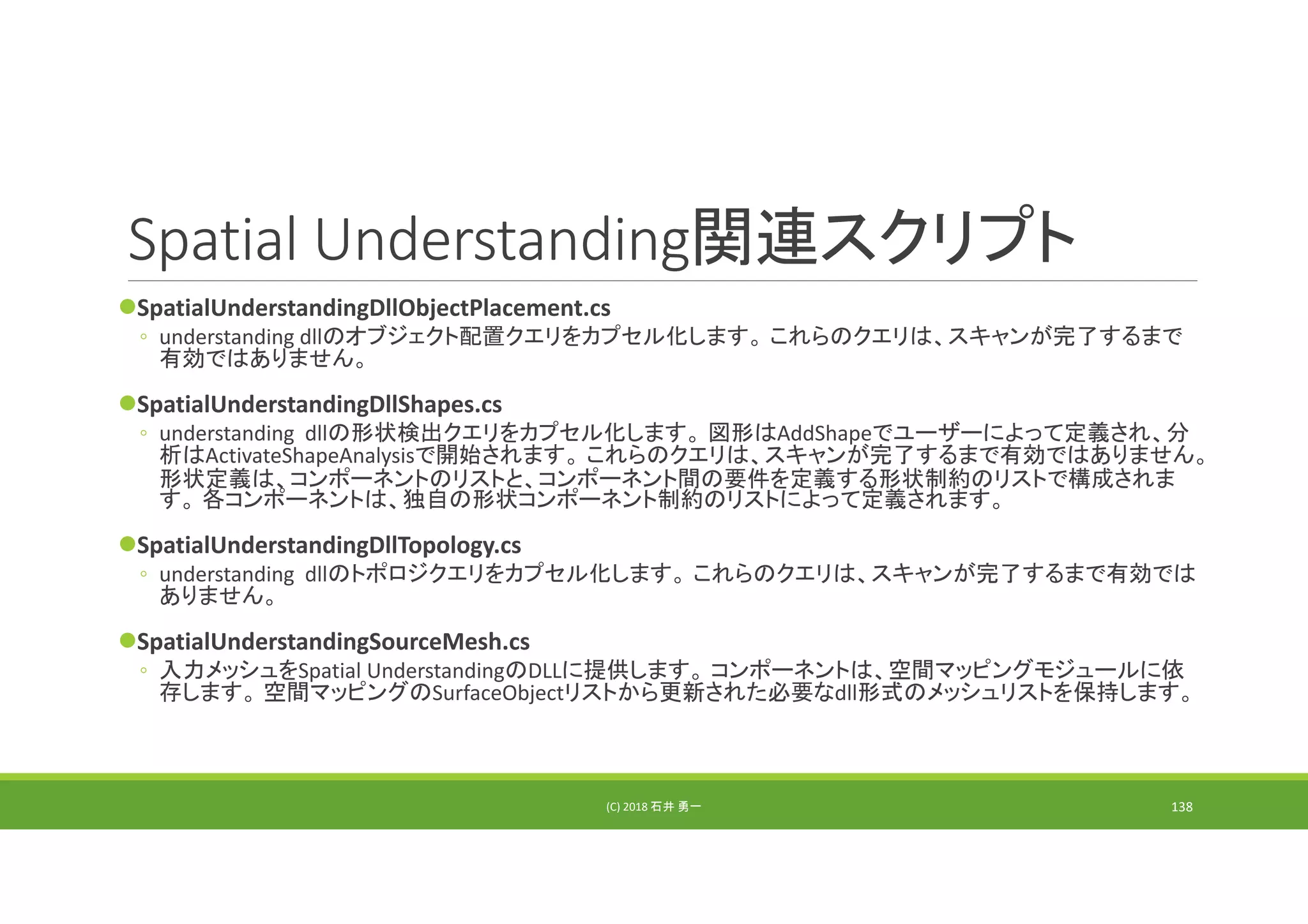 Spatial Understanding関連スクリプト
SpatialUnderstandingDllObjectPlacement.cs
◦ understanding dllのオブジェクト配置クエリをカプセル化します。 これらのクエリは、スキャンが完了するまで
有効ではありません。
SpatialUnderstandingDllShapes.cs
◦ understanding  dllの形状検出クエリをカプセル化します。 図形はAddShapeでユーザーによって定義され、分
析はActivateShapeAnalysisで開始されます。 これらのクエリは、スキャンが完了するまで有効ではありません。
形状定義は、コンポーネントのリストと、コンポーネント間の要件を定義する形状制約のリストで構成されま
す。 各コンポーネントは、独自の形状コンポーネント制約のリストによって定義されます。
SpatialUnderstandingDllTopology.cs
◦ understanding  dllのトポロジクエリをカプセル化します。 これらのクエリは、スキャンが完了するまで有効では
ありません。
SpatialUnderstandingSourceMesh.cs
◦ 入力メッシュをSpatial UnderstandingのDLLに提供します。 コンポーネントは、空間マッピングモジュールに依
存します。 空間マッピングのSurfaceObjectリストから更新された必要なdll形式のメッシュリストを保持します。
(C) 2018 石井 勇一 138
 