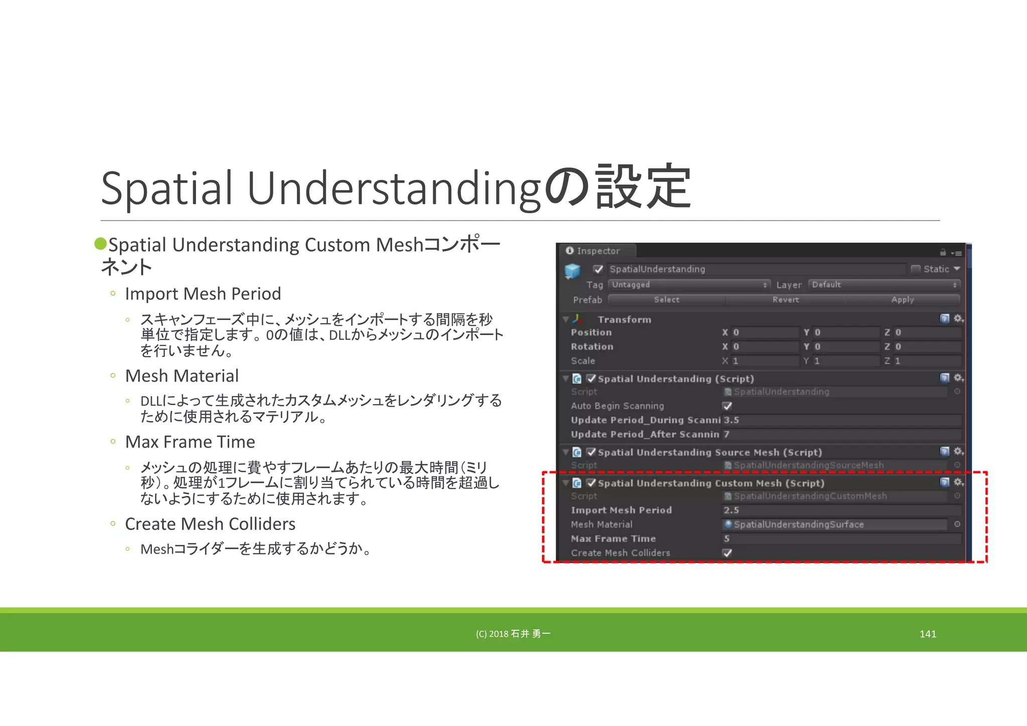 Spatial Understandingの設定
Spatial Understanding Custom Meshコンポー
ネント
◦ Import Mesh Period
◦ スキャンフェーズ中に、メッシュをインポートする間隔を秒
単位で指定します。 0の値は、DLLからメッシュのインポート
を行いません。
◦ Mesh Material
◦ DLLによって生成されたカスタムメッシュをレンダリングする
ために使用されるマテリアル。
◦ Max Frame Time
◦ メッシュの処理に費やすフレームあたりの最大時間（ミリ
秒）。処理が1フレームに割り当てられている時間を超過し
ないようにするために使用されます。
◦ Create Mesh Colliders
◦ Meshコライダーを生成するかどうか。
(C) 2018 石井 勇一 141
 
