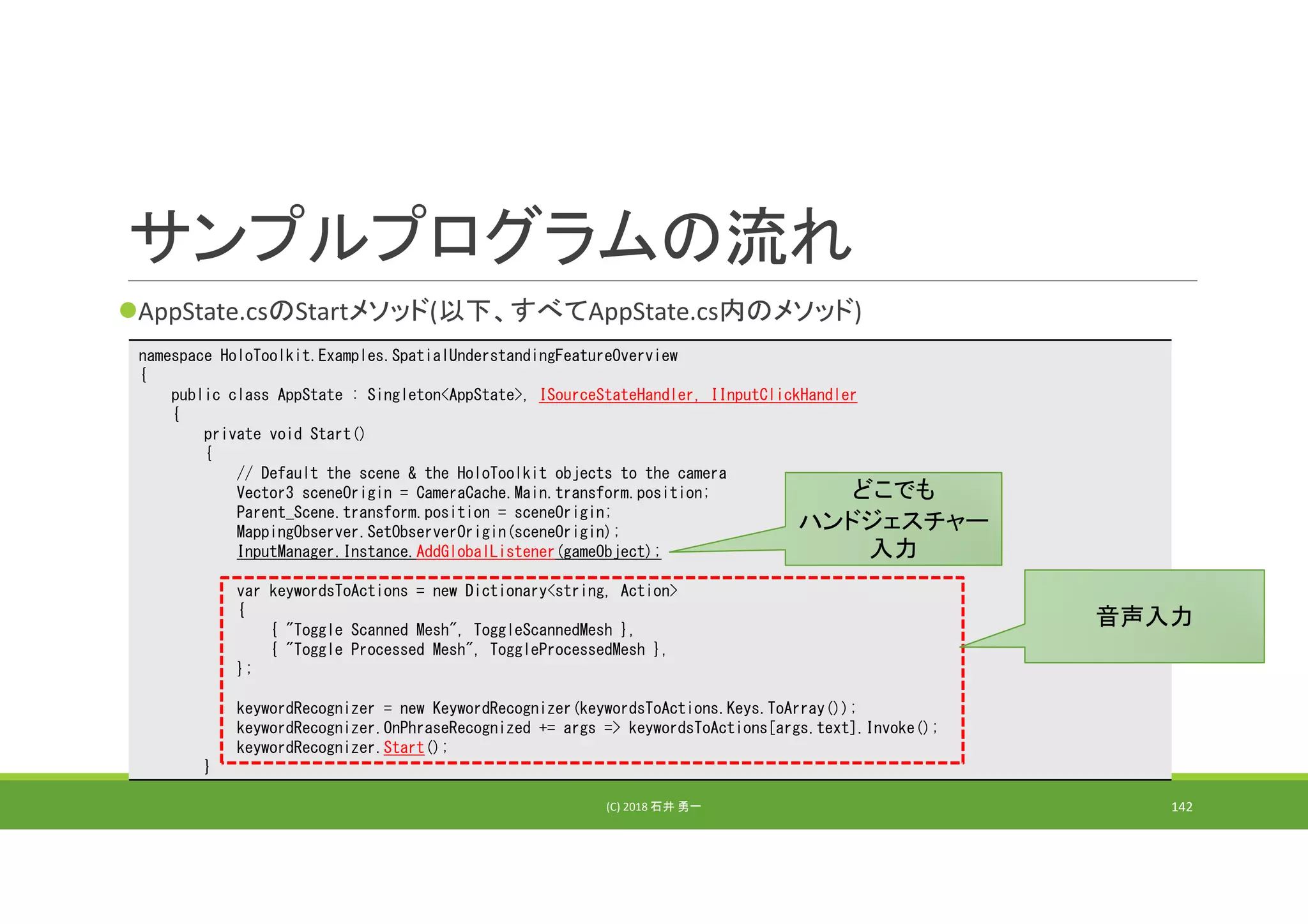 サンプルプログラムの流れ
AppState.csのStartメソッド(以下、すべてAppState.cs内のメソッド)
(C) 2018 石井 勇一 142
namespace HoloToolkit.Examples.SpatialUnderstandingFeatureOverview
{
public class AppState : Singleton<AppState>, ISourceStateHandler, IInputClickHandler
{
private void Start()
{
// Default the scene & the HoloToolkit objects to the camera
Vector3 sceneOrigin = CameraCache.Main.transform.position;
Parent_Scene.transform.position = sceneOrigin;
MappingObserver.SetObserverOrigin(sceneOrigin);
InputManager.Instance.AddGlobalListener(gameObject);
var keywordsToActions = new Dictionary<string, Action>
{
{ "Toggle Scanned Mesh", ToggleScannedMesh },
{ "Toggle Processed Mesh", ToggleProcessedMesh },
};
keywordRecognizer = new KeywordRecognizer(keywordsToActions.Keys.ToArray());
keywordRecognizer.OnPhraseRecognized += args => keywordsToActions[args.text].Invoke();
keywordRecognizer.Start();
}
音声入力
どこでも
ハンドジェスチャー
入力
 