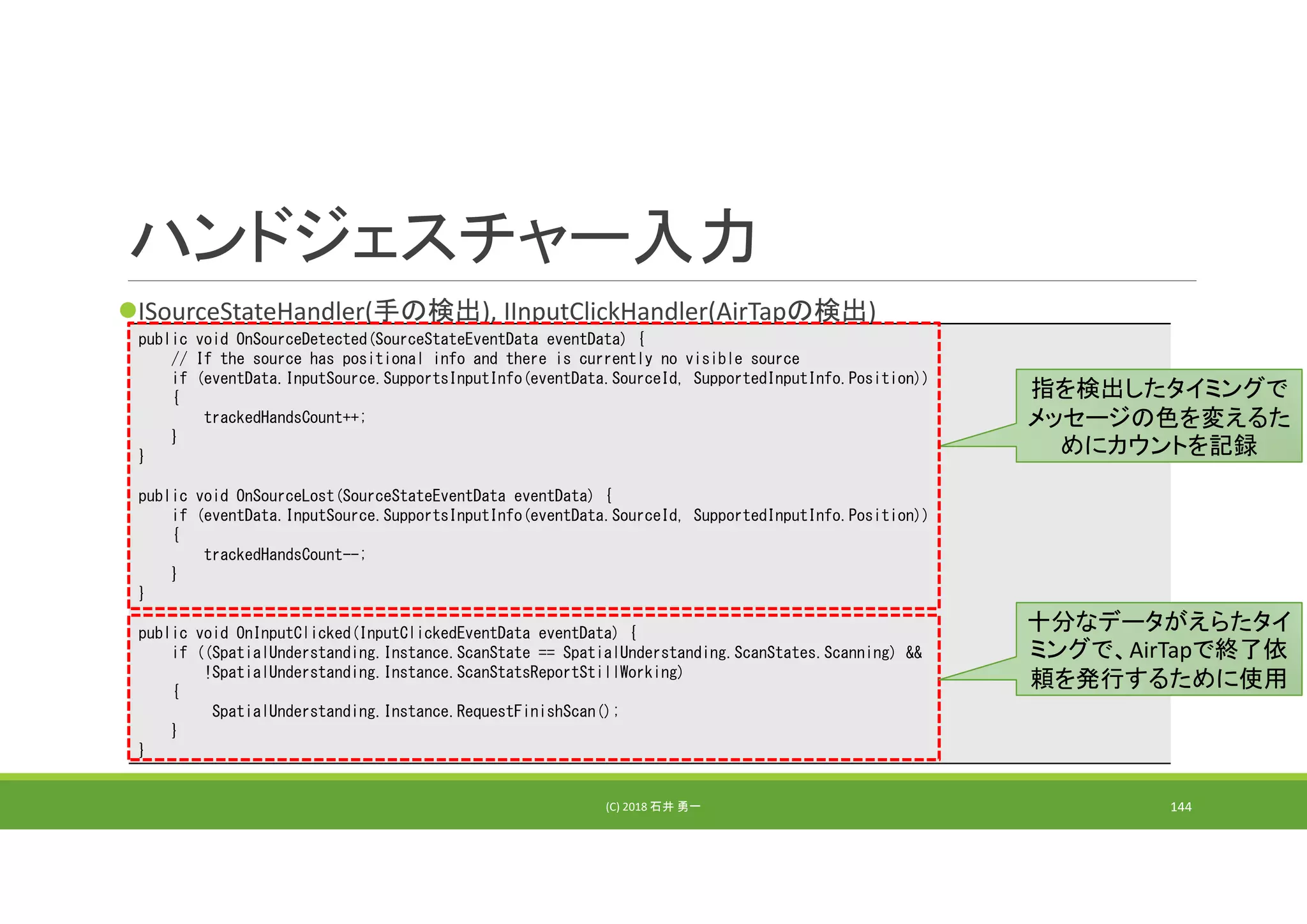 ハンドジェスチャー入力
ISourceStateHandler(手の検出), IInputClickHandler(AirTapの検出)
(C) 2018 石井 勇一 144
public void OnSourceDetected(SourceStateEventData eventData) {
// If the source has positional info and there is currently no visible source
if (eventData.InputSource.SupportsInputInfo(eventData.SourceId, SupportedInputInfo.Position))
{
trackedHandsCount++;
}
}
public void OnSourceLost(SourceStateEventData eventData) {
if (eventData.InputSource.SupportsInputInfo(eventData.SourceId, SupportedInputInfo.Position))
{
trackedHandsCount--;
}
}
public void OnInputClicked(InputClickedEventData eventData) {
if ((SpatialUnderstanding.Instance.ScanState == SpatialUnderstanding.ScanStates.Scanning) &&
!SpatialUnderstanding.Instance.ScanStatsReportStillWorking)
{
SpatialUnderstanding.Instance.RequestFinishScan();
}
}
指を検出したタイミングで
メッセージの色を変えるた
めにカウントを記録
十分なデータがえらたタイ
ミングで、AirTapで終了依
頼を発行するために使用
 