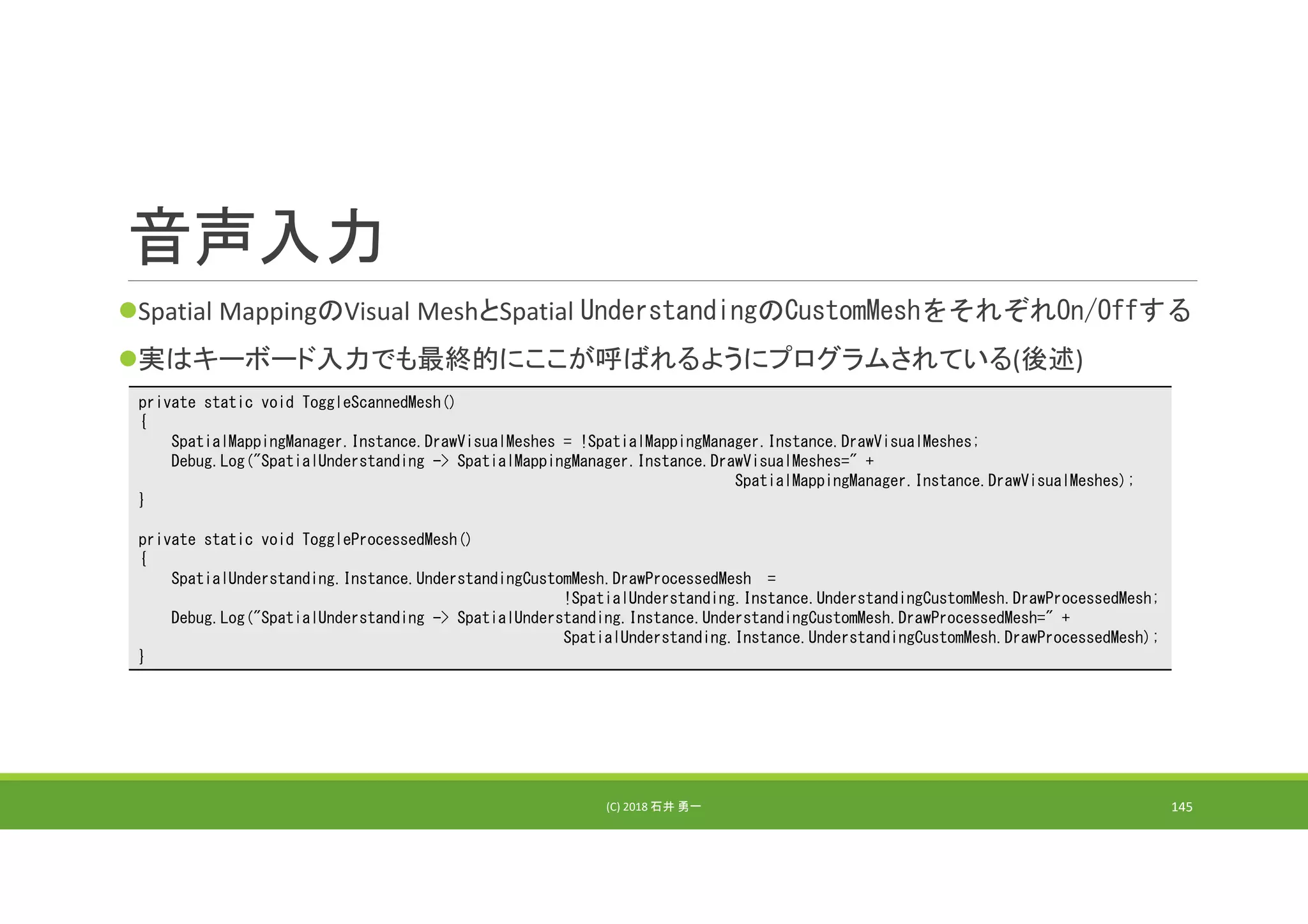音声入力
Spatial MappingのVisual MeshとSpatial UnderstandingのCustomMeshをそれぞれOn/Offする
実はキーボード入力でも最終的にここが呼ばれるようにプログラムされている(後述)
(C) 2018 石井 勇一 145
private static void ToggleScannedMesh()
{
SpatialMappingManager.Instance.DrawVisualMeshes = !SpatialMappingManager.Instance.DrawVisualMeshes;
Debug.Log("SpatialUnderstanding -> SpatialMappingManager.Instance.DrawVisualMeshes=" +
SpatialMappingManager.Instance.DrawVisualMeshes);
}
private static void ToggleProcessedMesh()
{
SpatialUnderstanding.Instance.UnderstandingCustomMesh.DrawProcessedMesh =
!SpatialUnderstanding.Instance.UnderstandingCustomMesh.DrawProcessedMesh;
Debug.Log("SpatialUnderstanding -> SpatialUnderstanding.Instance.UnderstandingCustomMesh.DrawProcessedMesh=" +
SpatialUnderstanding.Instance.UnderstandingCustomMesh.DrawProcessedMesh);
}
 