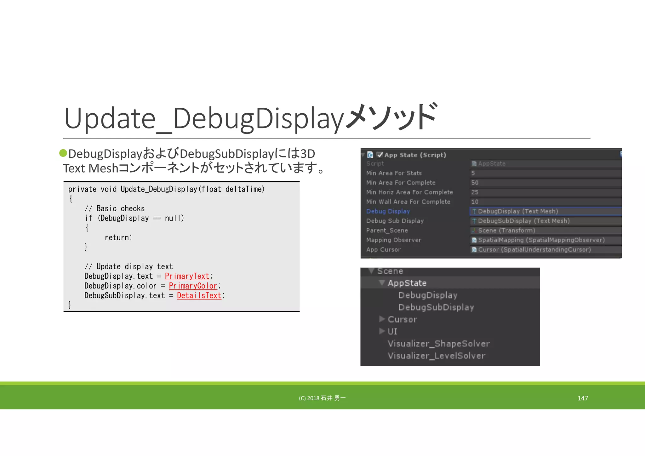 Update_DebugDisplayメソッド
DebugDisplayおよびDebugSubDisplayには3D 
Text Meshコンポーネントがセットされています。
(C) 2018 石井 勇一 147
private void Update_DebugDisplay(float deltaTime)
{
// Basic checks
if (DebugDisplay == null)
{
return;
}
// Update display text
DebugDisplay.text = PrimaryText;
DebugDisplay.color = PrimaryColor;
DebugSubDisplay.text = DetailsText;
}
 