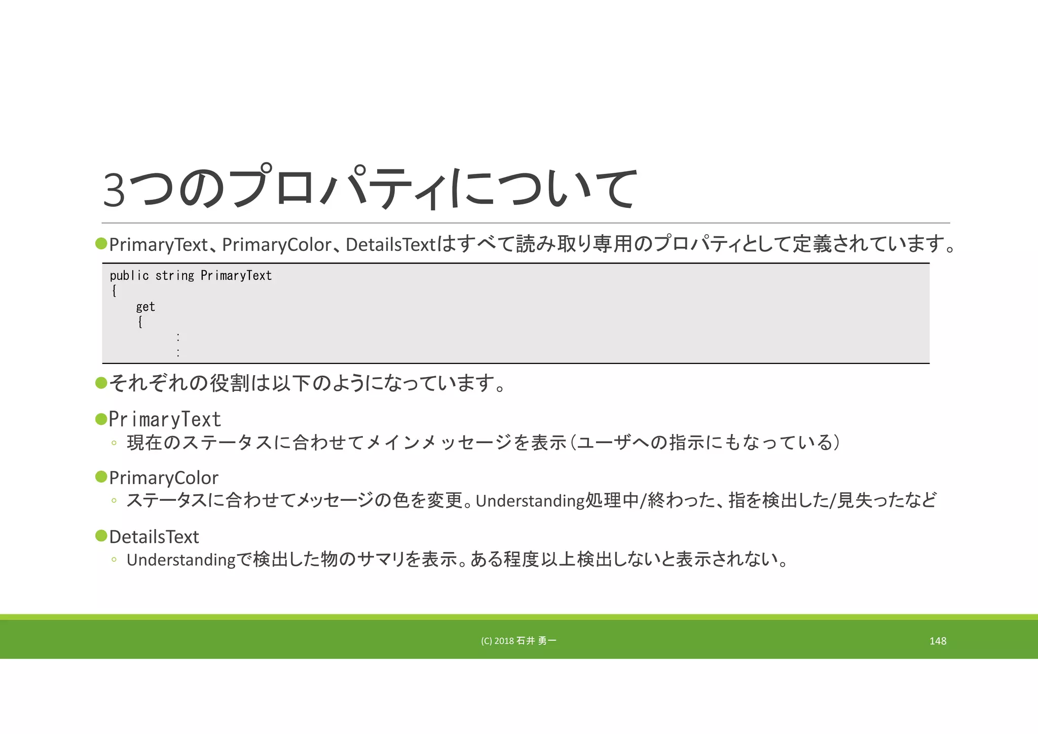 3つのプロパティについて
PrimaryText、PrimaryColor、DetailsTextはすべて読み取り専用のプロパティとして定義されています。
それぞれの役割は以下のようになっています。
PrimaryText
◦ 現在のステータスに合わせてメインメッセージを表示(ユーザへの指示にもなっている)
PrimaryColor
◦ ステータスに合わせてメッセージの色を変更。Understanding処理中/終わった、指を検出した/見失ったなど
DetailsText
◦ Understandingで検出した物のサマリを表示。ある程度以上検出しないと表示されない。
(C) 2018 石井 勇一 148
public string PrimaryText
{
get
{
:
:
 