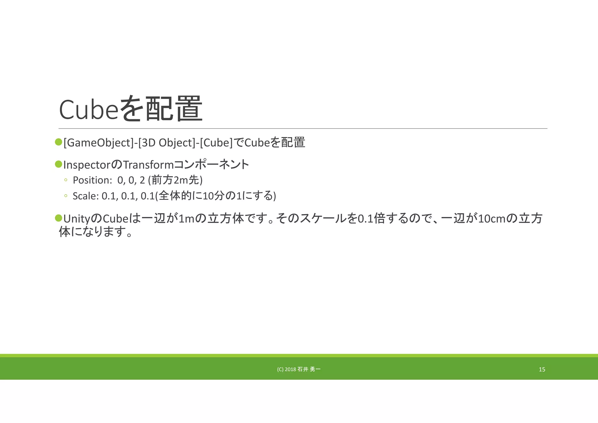 Cubeを配置
[GameObject]‐[3D Object]‐[Cube]でCubeを配置
InspectorのTransformコンポーネント
◦ Position:  0, 0, 2 (前方2m先)
◦ Scale: 0.1, 0.1, 0.1(全体的に10分の1にする)
UnityのCubeは一辺が1mの立方体です。そのスケールを0.1倍するので、一辺が10cmの立方
体になります。
(C) 2018 石井 勇一 15
 