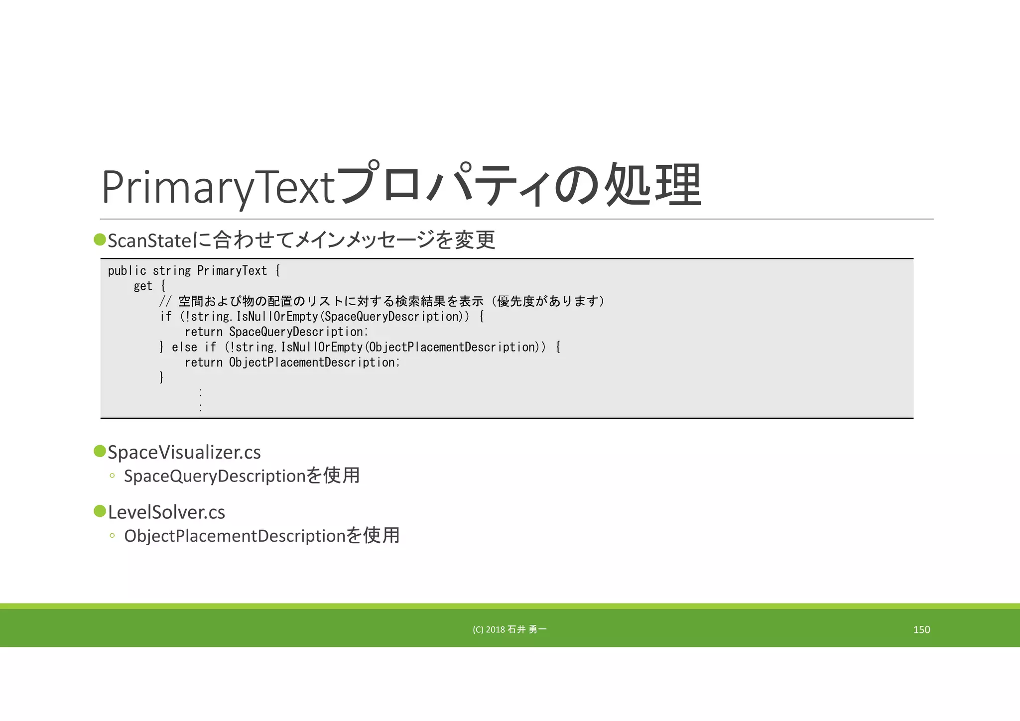 PrimaryTextプロパティの処理
ScanStateに合わせてメインメッセージを変更
SpaceVisualizer.cs
◦ SpaceQueryDescriptionを使用
LevelSolver.cs
◦ ObjectPlacementDescriptionを使用
(C) 2018 石井 勇一 150
public string PrimaryText {
get {
// 空間および物の配置のリストに対する検索結果を表示（優先度があります）
if (!string.IsNullOrEmpty(SpaceQueryDescription)) {
return SpaceQueryDescription;
} else if (!string.IsNullOrEmpty(ObjectPlacementDescription)) {
return ObjectPlacementDescription;
}
:
:
 