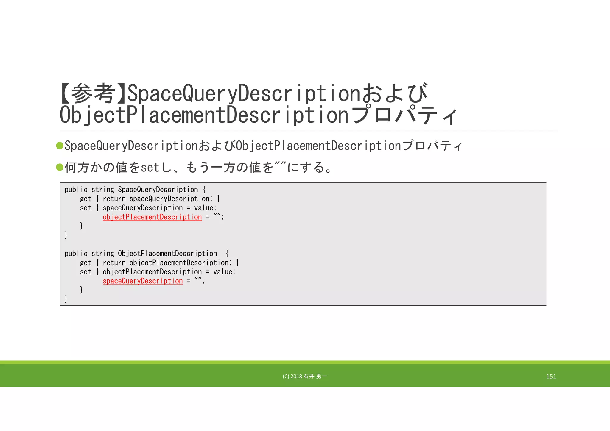 【参考】SpaceQueryDescriptionおよび
ObjectPlacementDescriptionプロパティ
SpaceQueryDescriptionおよびObjectPlacementDescriptionプロパティ
何方かの値をsetし、もう一方の値を""にする。
(C) 2018 石井 勇一 151
public string SpaceQueryDescription {
get { return spaceQueryDescription; }
set { spaceQueryDescription = value;
objectPlacementDescription = "";
}
}
public string ObjectPlacementDescription {
get { return objectPlacementDescription; }
set { objectPlacementDescription = value;
spaceQueryDescription = "";
}
}
 