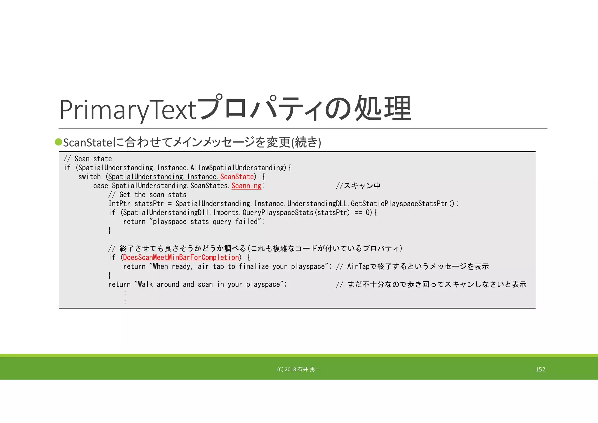 PrimaryTextプロパティの処理
ScanStateに合わせてメインメッセージを変更(続き)
(C) 2018 石井 勇一 152
// Scan state
if (SpatialUnderstanding.Instance.AllowSpatialUnderstanding){
switch (SpatialUnderstanding.Instance.ScanState) {
case SpatialUnderstanding.ScanStates.Scanning: //スキャン中
// Get the scan stats
IntPtr statsPtr = SpatialUnderstanding.Instance.UnderstandingDLL.GetStaticPlayspaceStatsPtr();
if (SpatialUnderstandingDll.Imports.QueryPlayspaceStats(statsPtr) == 0){
return "playspace stats query failed";
}
// 終了させても良さそうかどうか調べる(これも複雑なコードが付いているプロパティ)
if (DoesScanMeetMinBarForCompletion) {
return "When ready, air tap to finalize your playspace"; // AirTapで終了するというメッセージを表示
}
return "Walk around and scan in your playspace"; // まだ不十分なので歩き回ってスキャンしなさいと表示
:
:
 