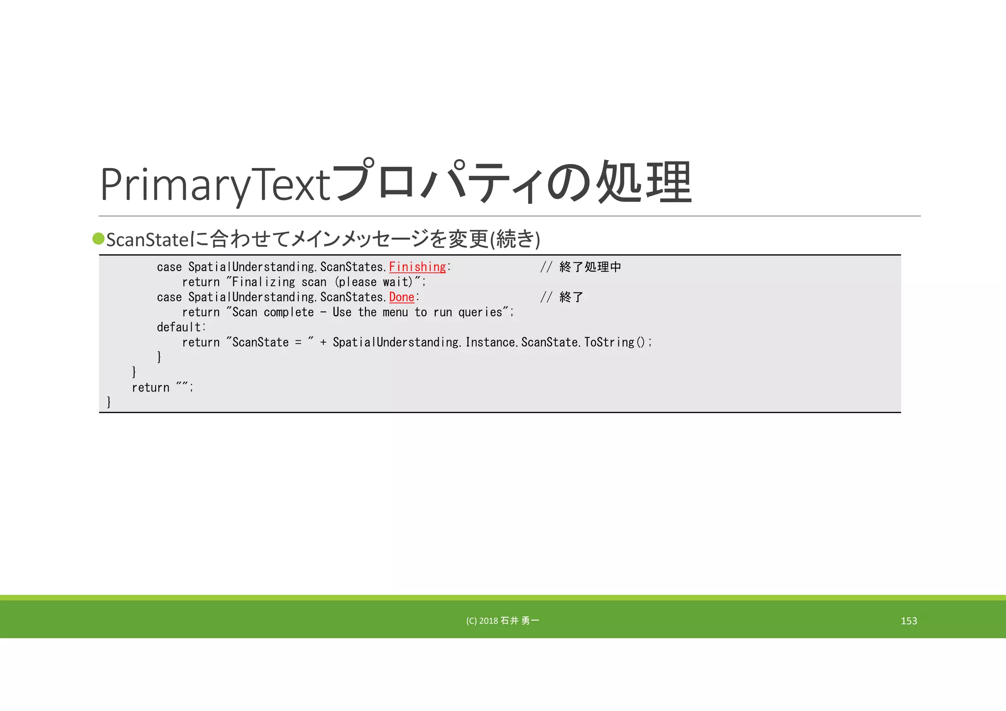 PrimaryTextプロパティの処理
ScanStateに合わせてメインメッセージを変更(続き)
(C) 2018 石井 勇一 153
case SpatialUnderstanding.ScanStates.Finishing: // 終了処理中
return "Finalizing scan (please wait)";
case SpatialUnderstanding.ScanStates.Done: // 終了
return "Scan complete - Use the menu to run queries";
default:
return "ScanState = " + SpatialUnderstanding.Instance.ScanState.ToString();
}
}
return "";
}
 