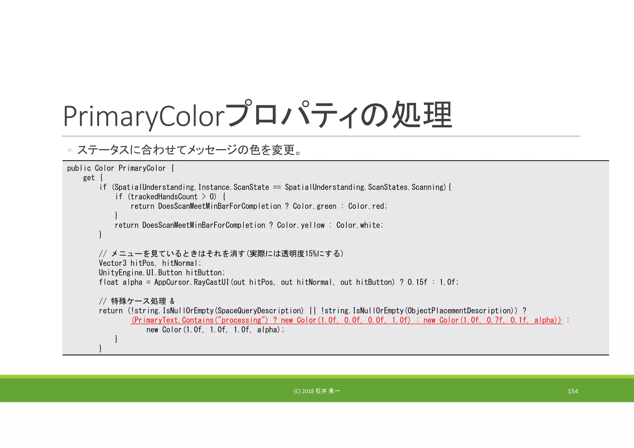 PrimaryColorプロパティの処理
◦ ステータスに合わせてメッセージの色を変更。
(C) 2018 石井 勇一 154
public Color PrimaryColor {
get {
if (SpatialUnderstanding.Instance.ScanState == SpatialUnderstanding.ScanStates.Scanning){
if (trackedHandsCount > 0) {
return DoesScanMeetMinBarForCompletion ? Color.green : Color.red;
}
return DoesScanMeetMinBarForCompletion ? Color.yellow : Color.white;
}
// メニューを見ているときはそれを消す(実際には透明度15%にする)
Vector3 hitPos, hitNormal;
UnityEngine.UI.Button hitButton;
float alpha = AppCursor.RayCastUI(out hitPos, out hitNormal, out hitButton) ? 0.15f : 1.0f;
// 特殊ケース処理 &
return (!string.IsNullOrEmpty(SpaceQueryDescription) || !string.IsNullOrEmpty(ObjectPlacementDescription)) ?
(PrimaryText.Contains("processing") ? new Color(1.0f, 0.0f, 0.0f, 1.0f) : new Color(1.0f, 0.7f, 0.1f, alpha)) :
new Color(1.0f, 1.0f, 1.0f, alpha);
}
}
 
