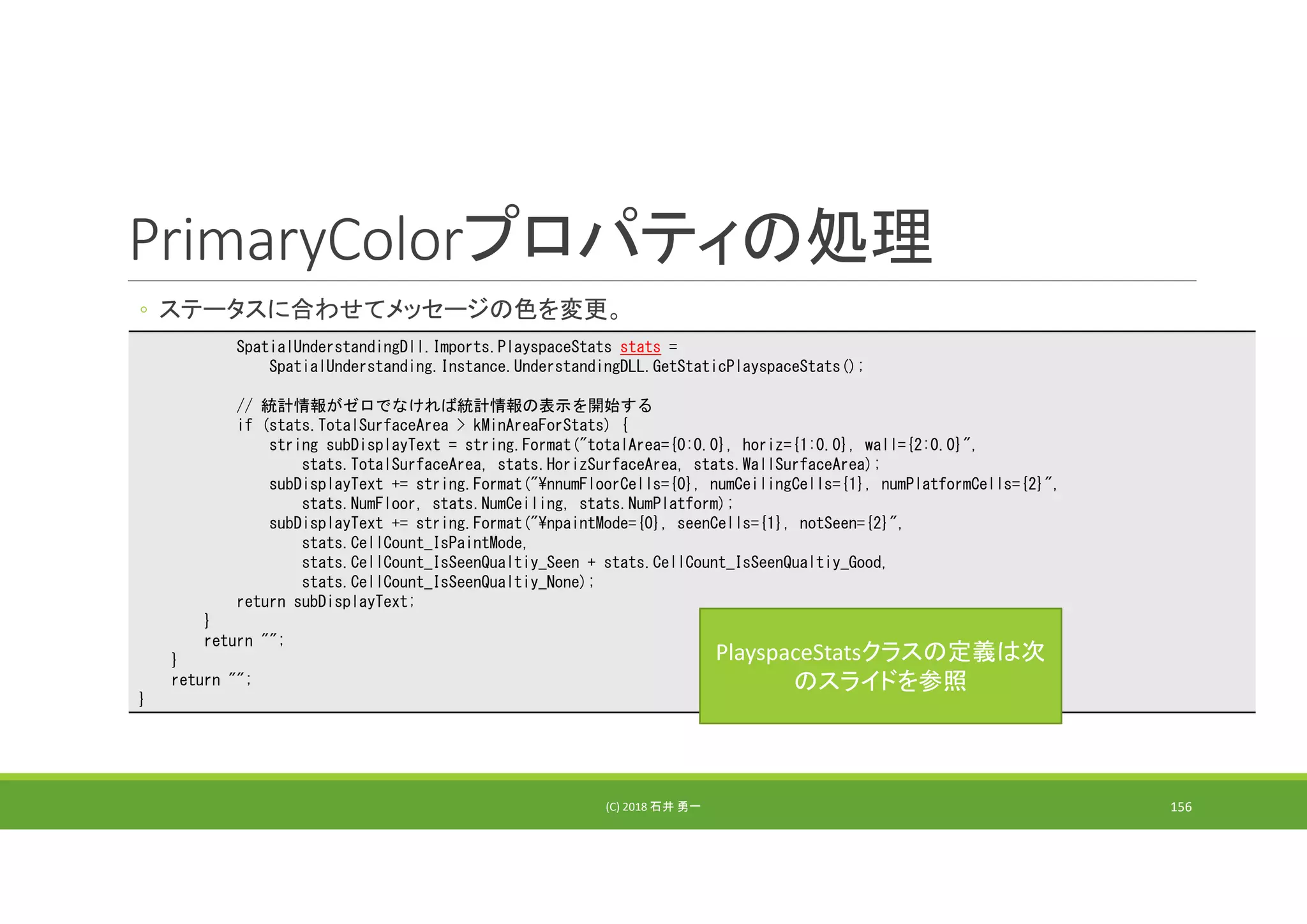 PrimaryColorプロパティの処理
◦ ステータスに合わせてメッセージの色を変更。
(C) 2018 石井 勇一 156
SpatialUnderstandingDll.Imports.PlayspaceStats stats =
SpatialUnderstanding.Instance.UnderstandingDLL.GetStaticPlayspaceStats();
// 統計情報がゼロでなければ統計情報の表示を開始する
if (stats.TotalSurfaceArea > kMinAreaForStats) {
string subDisplayText = string.Format("totalArea={0:0.0}, horiz={1:0.0}, wall={2:0.0}",
stats.TotalSurfaceArea, stats.HorizSurfaceArea, stats.WallSurfaceArea);
subDisplayText += string.Format("¥nnumFloorCells={0}, numCeilingCells={1}, numPlatformCells={2}",
stats.NumFloor, stats.NumCeiling, stats.NumPlatform);
subDisplayText += string.Format("¥npaintMode={0}, seenCells={1}, notSeen={2}",
stats.CellCount_IsPaintMode,
stats.CellCount_IsSeenQualtiy_Seen + stats.CellCount_IsSeenQualtiy_Good,
stats.CellCount_IsSeenQualtiy_None);
return subDisplayText;
}
return "";
}
return "";
}
PlayspaceStatsクラスの定義は次
のスライドを参照
 