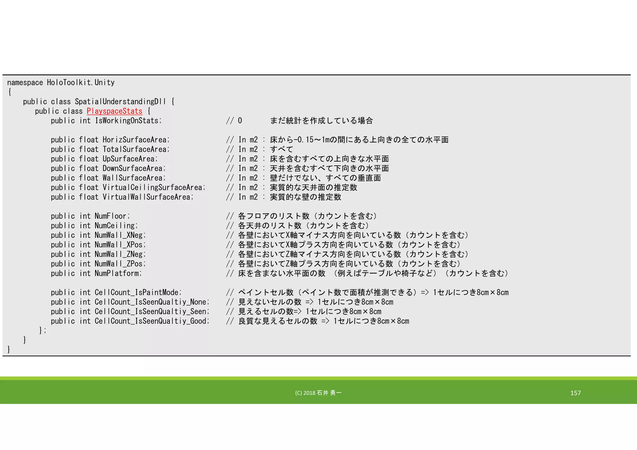 (C) 2018 石井 勇一 157
namespace HoloToolkit.Unity
{
public class SpatialUnderstandingDll {
public class PlayspaceStats {
public int IsWorkingOnStats; // 0 まだ統計を作成している場合
public float HorizSurfaceArea; // In m2 : 床から-0.15～1mの間にある上向きの全ての水平面
public float TotalSurfaceArea; // In m2 : すべて
public float UpSurfaceArea; // In m2 : 床を含むすべての上向きな水平面
public float DownSurfaceArea; // In m2 : 天井を含むすべて下向きの水平面
public float WallSurfaceArea; // In m2 : 壁だけでない、すべての垂直面
public float VirtualCeilingSurfaceArea; // In m2 : 実質的な天井面の推定数
public float VirtualWallSurfaceArea; // In m2 : 実質的な壁の推定数
public int NumFloor; // 各フロアのリスト数（カウントを含む）
public int NumCeiling; // 各天井のリスト数（カウントを含む）
public int NumWall_XNeg; // 各壁においてX軸マイナス方向を向いている数（カウントを含む）
public int NumWall_XPos; // 各壁においてX軸プラス方向を向いている数（カウントを含む）
public int NumWall_ZNeg; // 各壁においてZ軸マイナス方向を向いている数（カウントを含む）
public int NumWall_ZPos; // 各壁においてZ軸プラス方向を向いている数（カウントを含む）
public int NumPlatform; // 床を含まない水平面の数 （例えばテーブルや椅子など）（カウントを含む）
public int CellCount_IsPaintMode; // ペイントセル数（ペイント数で面積が推測できる）=> 1セルにつき8cm×8cm
public int CellCount_IsSeenQualtiy_None; // 見えないセルの数 => 1セルにつき8cm×8cm
public int CellCount_IsSeenQualtiy_Seen; // 見えるセルの数=> 1セルにつき8cm×8cm
public int CellCount_IsSeenQualtiy_Good; // 良質な見えるセルの数 => 1セルにつき8cm×8cm
};
}
}
 