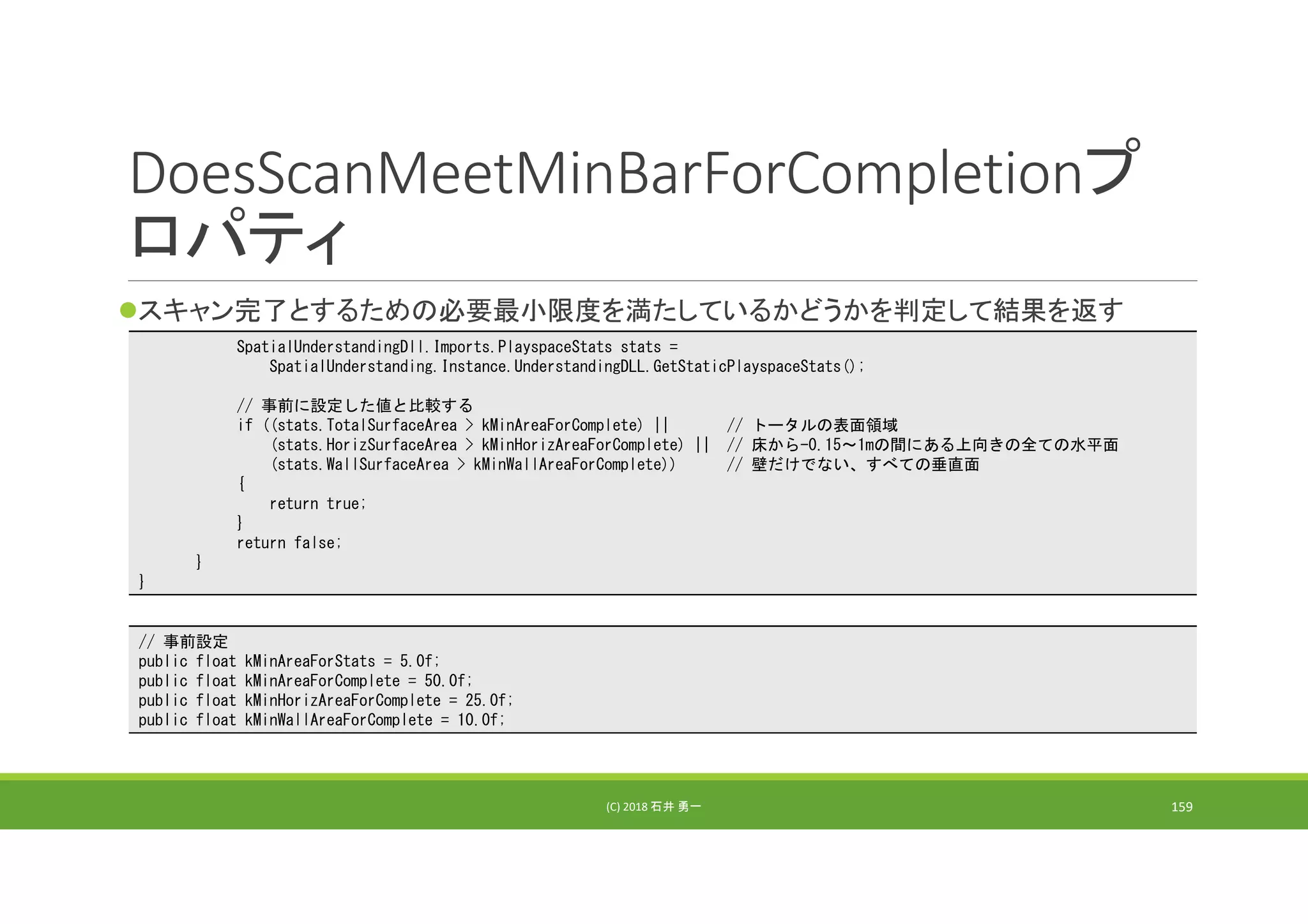 DoesScanMeetMinBarForCompletionプ
ロパティ
スキャン完了とするための必要最小限度を満たしているかどうかを判定して結果を返す
(C) 2018 石井 勇一 159
SpatialUnderstandingDll.Imports.PlayspaceStats stats =
SpatialUnderstanding.Instance.UnderstandingDLL.GetStaticPlayspaceStats();
// 事前に設定した値と比較する
if ((stats.TotalSurfaceArea > kMinAreaForComplete) || // トータルの表面領域
(stats.HorizSurfaceArea > kMinHorizAreaForComplete) || // 床から-0.15～1mの間にある上向きの全ての水平面
(stats.WallSurfaceArea > kMinWallAreaForComplete)) // 壁だけでない、すべての垂直面
{
return true;
}
return false;
}
}
// 事前設定
public float kMinAreaForStats = 5.0f;
public float kMinAreaForComplete = 50.0f;
public float kMinHorizAreaForComplete = 25.0f;
public float kMinWallAreaForComplete = 10.0f;
 