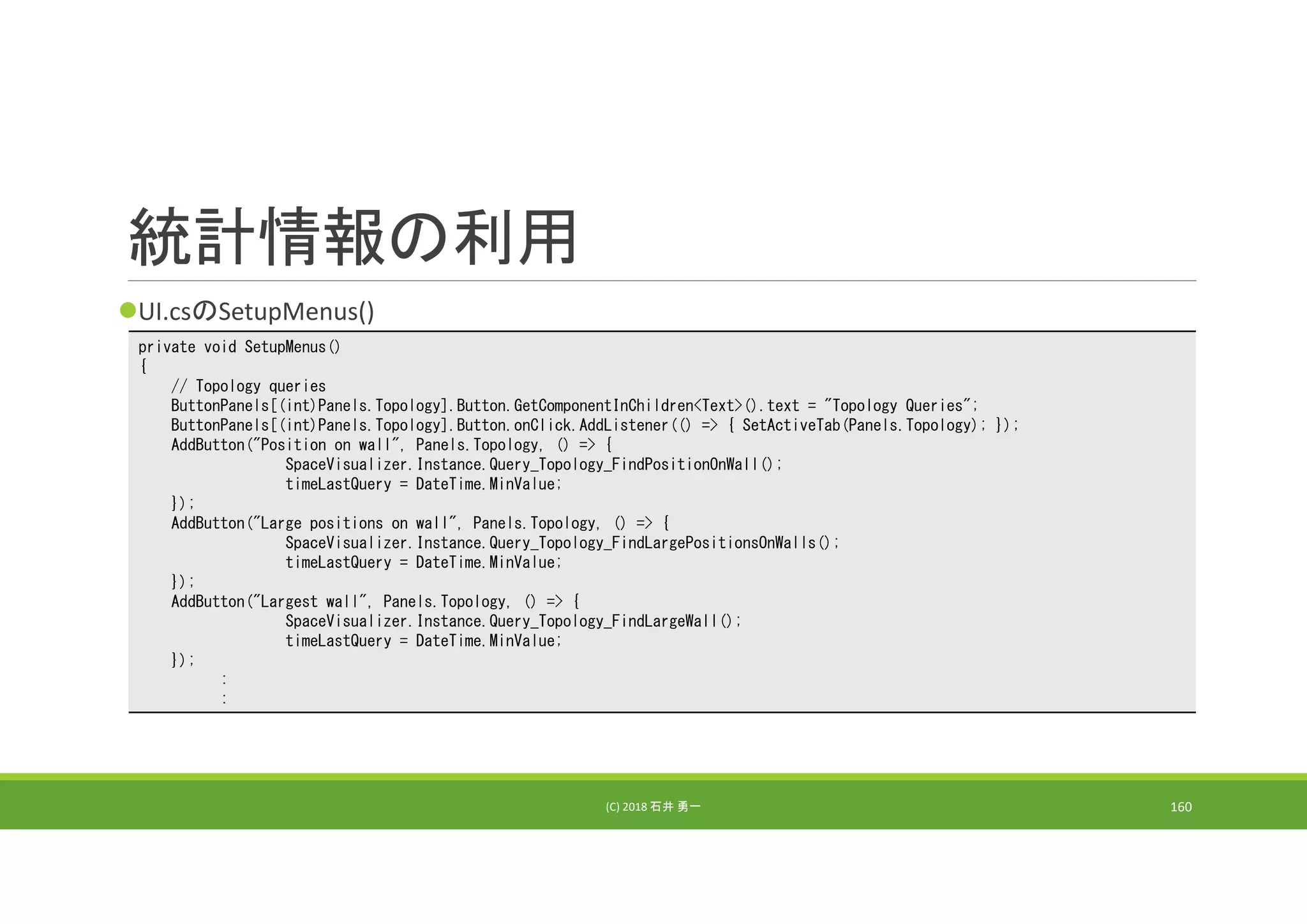 統計情報の利用
UI.csのSetupMenus()
(C) 2018 石井 勇一 160
private void SetupMenus()
{
// Topology queries
ButtonPanels[(int)Panels.Topology].Button.GetComponentInChildren<Text>().text = "Topology Queries";
ButtonPanels[(int)Panels.Topology].Button.onClick.AddListener(() => { SetActiveTab(Panels.Topology); });
AddButton("Position on wall", Panels.Topology, () => {
SpaceVisualizer.Instance.Query_Topology_FindPositionOnWall();
timeLastQuery = DateTime.MinValue;
});
AddButton("Large positions on wall", Panels.Topology, () => {
SpaceVisualizer.Instance.Query_Topology_FindLargePositionsOnWalls();
timeLastQuery = DateTime.MinValue;
});
AddButton("Largest wall", Panels.Topology, () => {
SpaceVisualizer.Instance.Query_Topology_FindLargeWall();
timeLastQuery = DateTime.MinValue;
});
:
:
 