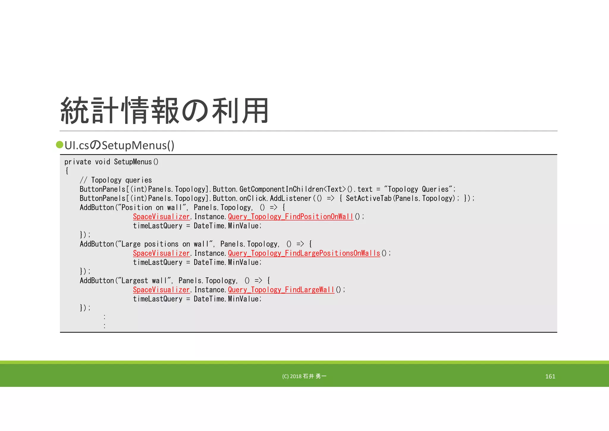 統計情報の利用
UI.csのSetupMenus()
(C) 2018 石井 勇一 161
private void SetupMenus()
{
// Topology queries
ButtonPanels[(int)Panels.Topology].Button.GetComponentInChildren<Text>().text = "Topology Queries";
ButtonPanels[(int)Panels.Topology].Button.onClick.AddListener(() => { SetActiveTab(Panels.Topology); });
AddButton("Position on wall", Panels.Topology, () => {
SpaceVisualizer.Instance.Query_Topology_FindPositionOnWall();
timeLastQuery = DateTime.MinValue;
});
AddButton("Large positions on wall", Panels.Topology, () => {
SpaceVisualizer.Instance.Query_Topology_FindLargePositionsOnWalls();
timeLastQuery = DateTime.MinValue;
});
AddButton("Largest wall", Panels.Topology, () => {
SpaceVisualizer.Instance.Query_Topology_FindLargeWall();
timeLastQuery = DateTime.MinValue;
});
:
:
 