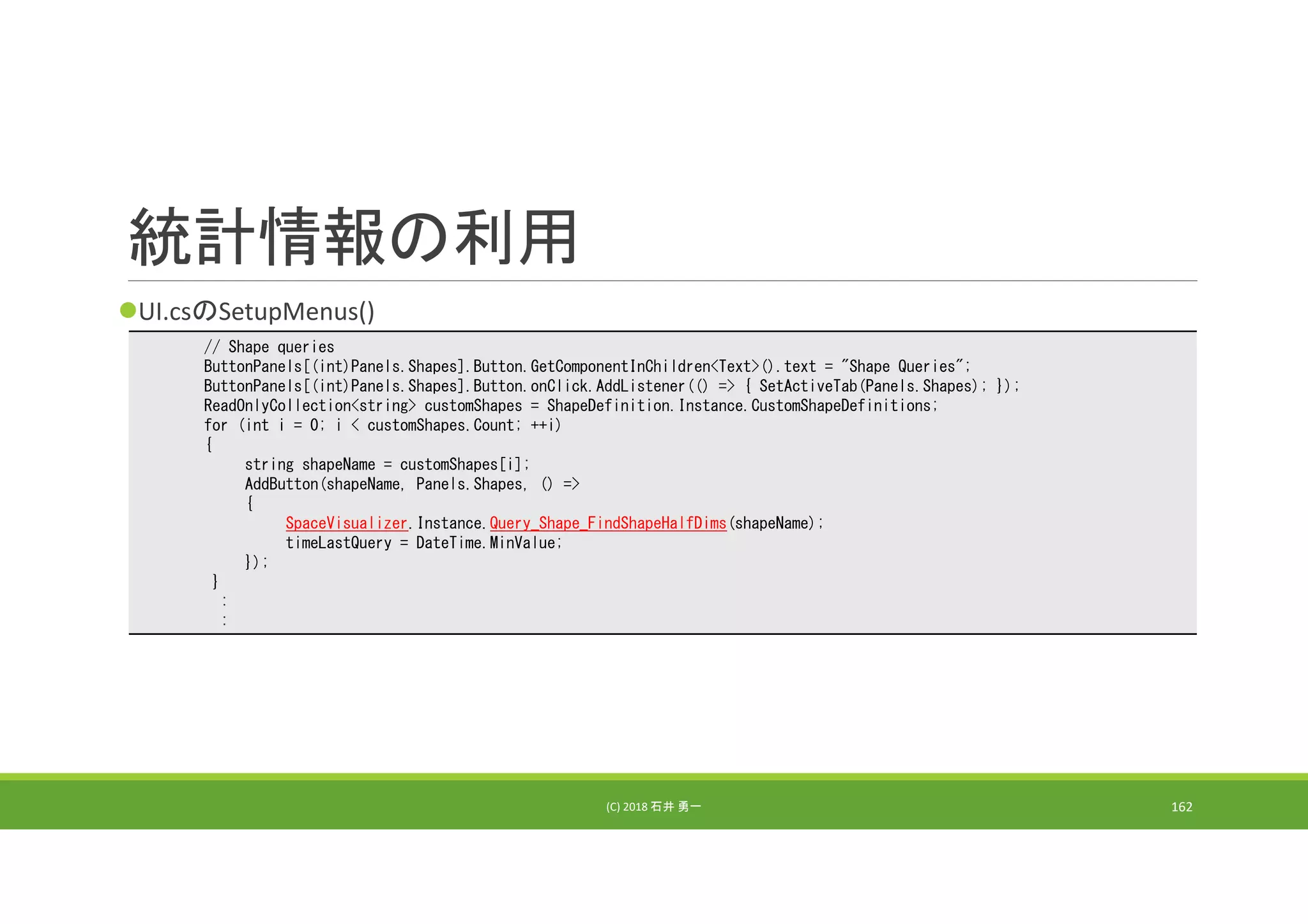 統計情報の利用
UI.csのSetupMenus()
(C) 2018 石井 勇一 162
// Shape queries
ButtonPanels[(int)Panels.Shapes].Button.GetComponentInChildren<Text>().text = "Shape Queries";
ButtonPanels[(int)Panels.Shapes].Button.onClick.AddListener(() => { SetActiveTab(Panels.Shapes); });
ReadOnlyCollection<string> customShapes = ShapeDefinition.Instance.CustomShapeDefinitions;
for (int i = 0; i < customShapes.Count; ++i)
{
string shapeName = customShapes[i];
AddButton(shapeName, Panels.Shapes, () =>
{
SpaceVisualizer.Instance.Query_Shape_FindShapeHalfDims(shapeName);
timeLastQuery = DateTime.MinValue;
});
}
:
:
 