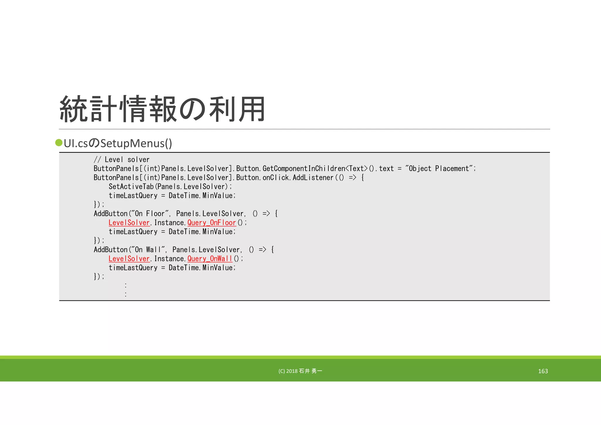 統計情報の利用
UI.csのSetupMenus()
(C) 2018 石井 勇一 163
// Level solver
ButtonPanels[(int)Panels.LevelSolver].Button.GetComponentInChildren<Text>().text = "Object Placement";
ButtonPanels[(int)Panels.LevelSolver].Button.onClick.AddListener(() => {
SetActiveTab(Panels.LevelSolver);
timeLastQuery = DateTime.MinValue;
});
AddButton("On Floor", Panels.LevelSolver, () => {
LevelSolver.Instance.Query_OnFloor();
timeLastQuery = DateTime.MinValue;
});
AddButton("On Wall", Panels.LevelSolver, () => {
LevelSolver.Instance.Query_OnWall();
timeLastQuery = DateTime.MinValue;
});
:
:
 