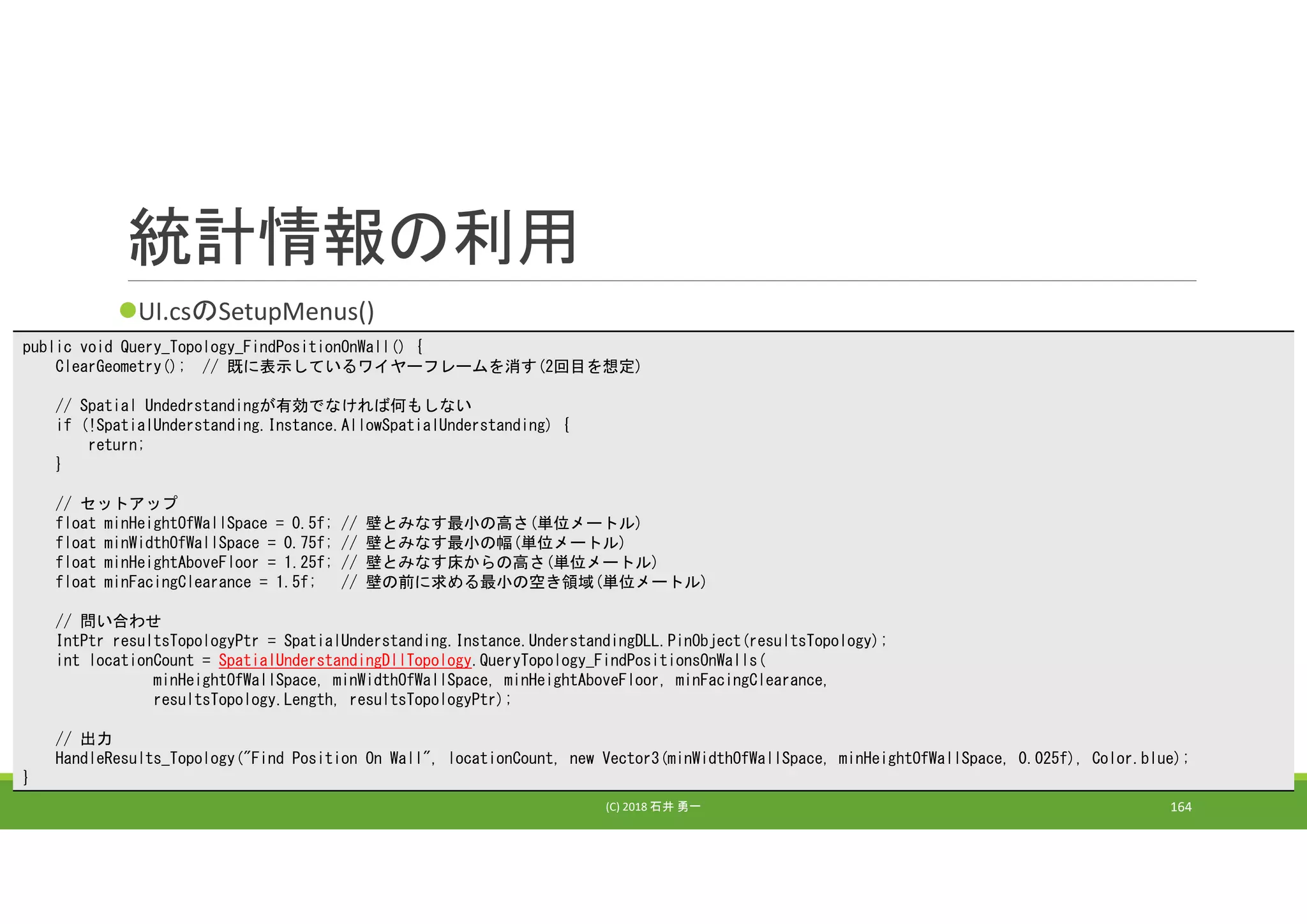 統計情報の利用
UI.csのSetupMenus()
(C) 2018 石井 勇一 164
public void Query_Topology_FindPositionOnWall() {
ClearGeometry(); // 既に表示しているワイヤーフレームを消す(2回目を想定)
// Spatial Undedrstandingが有効でなければ何もしない
if (!SpatialUnderstanding.Instance.AllowSpatialUnderstanding) {
return;
}
// セットアップ
float minHeightOfWallSpace = 0.5f; // 壁とみなす最小の高さ(単位メートル)
float minWidthOfWallSpace = 0.75f; // 壁とみなす最小の幅(単位メートル)
float minHeightAboveFloor = 1.25f; // 壁とみなす床からの高さ(単位メートル)
float minFacingClearance = 1.5f; // 壁の前に求める最小の空き領域(単位メートル)
// 問い合わせ
IntPtr resultsTopologyPtr = SpatialUnderstanding.Instance.UnderstandingDLL.PinObject(resultsTopology);
int locationCount = SpatialUnderstandingDllTopology.QueryTopology_FindPositionsOnWalls(
minHeightOfWallSpace, minWidthOfWallSpace, minHeightAboveFloor, minFacingClearance,
resultsTopology.Length, resultsTopologyPtr);
// 出力
HandleResults_Topology("Find Position On Wall", locationCount, new Vector3(minWidthOfWallSpace, minHeightOfWallSpace, 0.025f), Color.blue);
}
 