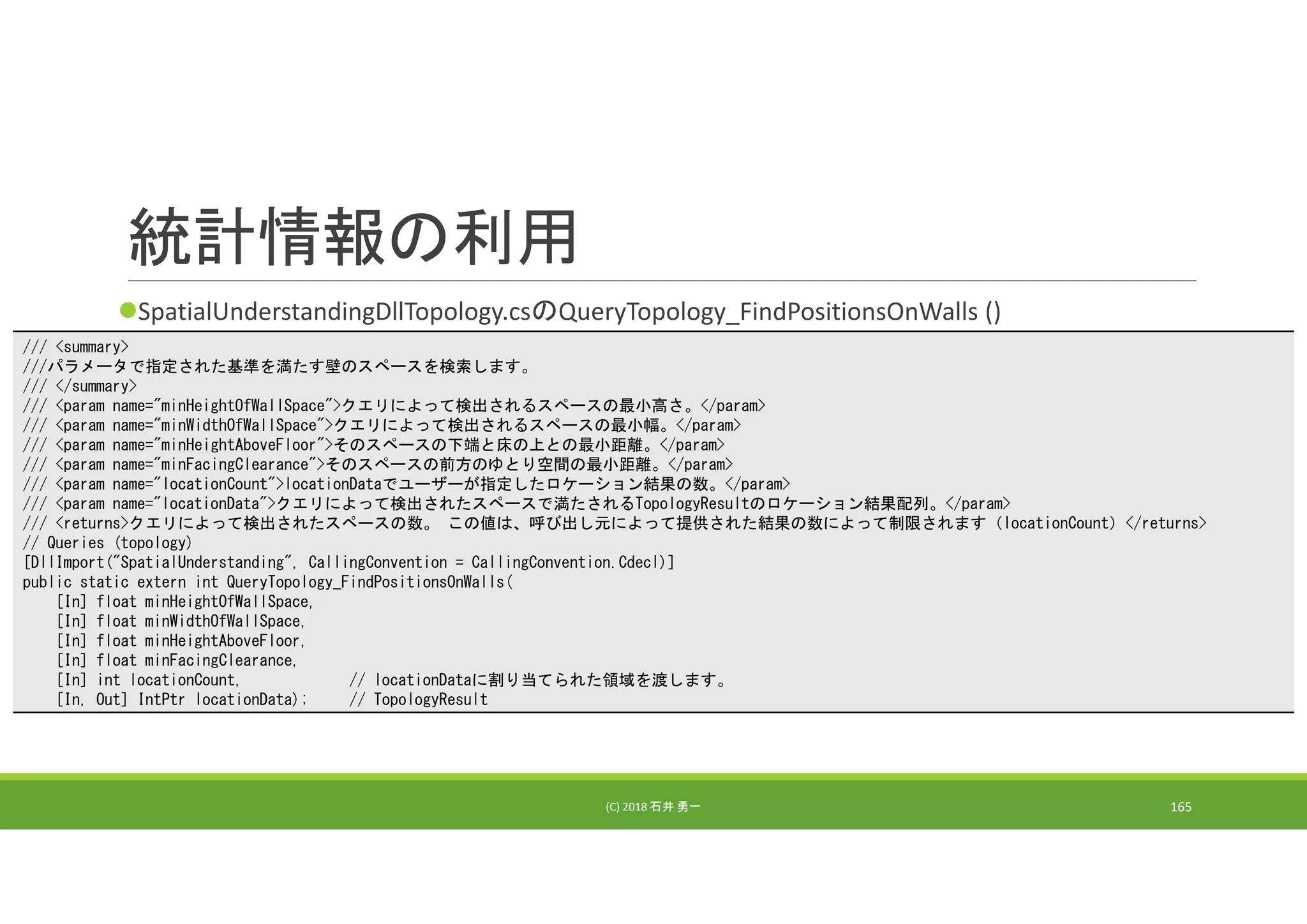統計情報の利用
SpatialUnderstandingDllTopology.csのQueryTopology_FindPositionsOnWalls ()
(C) 2018 石井 勇一 165
/// <summary>
///パラメータで指定された基準を満たす壁のスペースを検索します。
/// </summary>
/// <param name="minHeightOfWallSpace">クエリによって検出されるスペースの最小高さ。</param>
/// <param name="minWidthOfWallSpace">クエリによって検出されるスペースの最小幅。</param>
/// <param name="minHeightAboveFloor">そのスペースの下端と床の上との最小距離。</param>
/// <param name="minFacingClearance">そのスペースの前方のゆとり空間の最小距離。</param>
/// <param name="locationCount">locationDataでユーザーが指定したロケーション結果の数。</param>
/// <param name="locationData">クエリによって検出されたスペースで満たされるTopologyResultのロケーション結果配列。</param>
/// <returns>クエリによって検出されたスペースの数。 この値は、呼び出し元によって提供された結果の数によって制限されます（locationCount）</returns>
// Queries (topology)
[DllImport("SpatialUnderstanding", CallingConvention = CallingConvention.Cdecl)]
public static extern int QueryTopology_FindPositionsOnWalls(
[In] float minHeightOfWallSpace,
[In] float minWidthOfWallSpace,
[In] float minHeightAboveFloor,
[In] float minFacingClearance,
[In] int locationCount, // locationDataに割り当てられた領域を渡します。
[In, Out] IntPtr locationData); // TopologyResult
 
