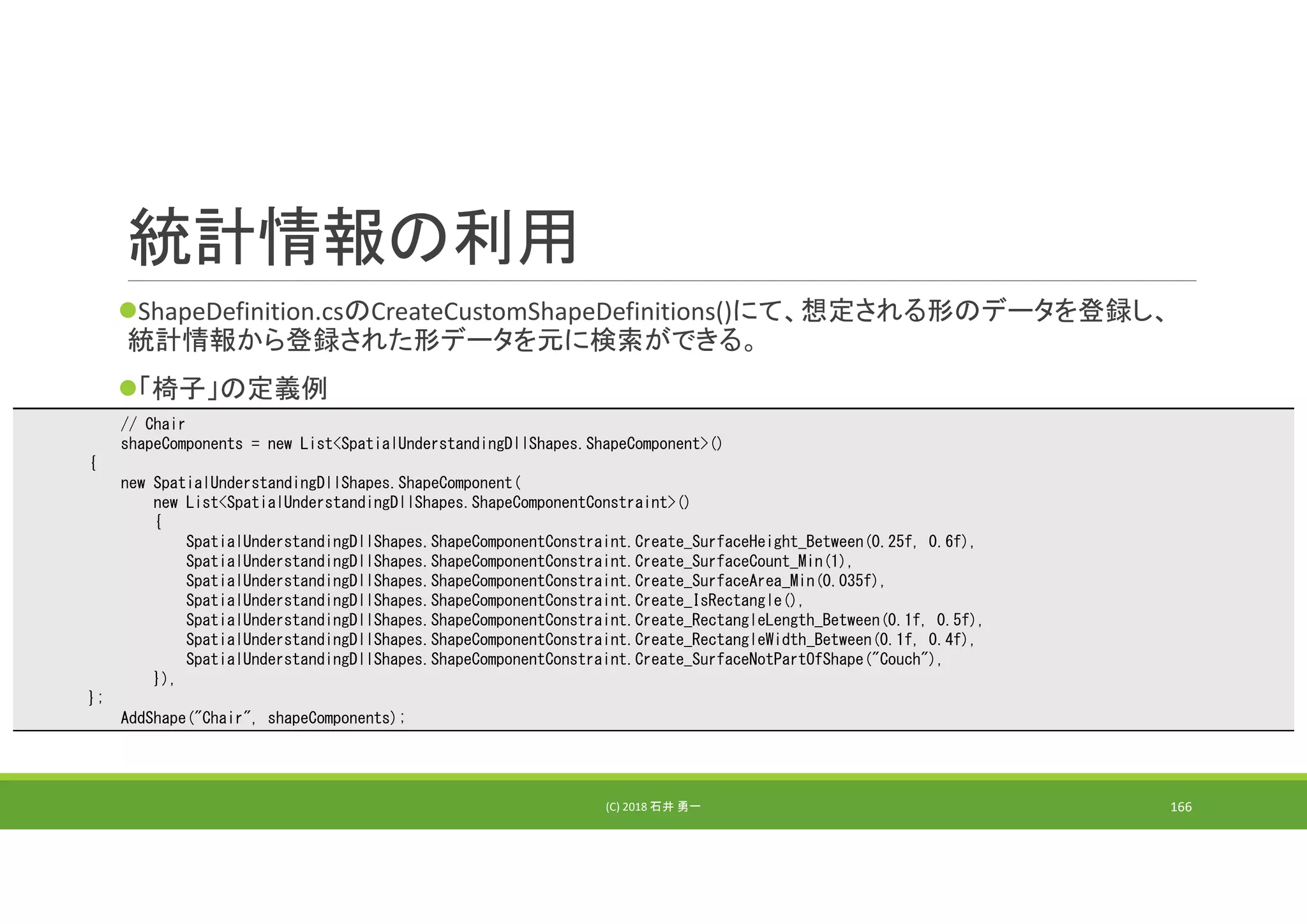 統計情報の利用
ShapeDefinition.csのCreateCustomShapeDefinitions()にて、想定される形のデータを登録し、
統計情報から登録された形データを元に検索ができる。
「椅子」の定義例
(C) 2018 石井 勇一 166
// Chair
shapeComponents = new List<SpatialUnderstandingDllShapes.ShapeComponent>()
{
new SpatialUnderstandingDllShapes.ShapeComponent(
new List<SpatialUnderstandingDllShapes.ShapeComponentConstraint>()
{
SpatialUnderstandingDllShapes.ShapeComponentConstraint.Create_SurfaceHeight_Between(0.25f, 0.6f),
SpatialUnderstandingDllShapes.ShapeComponentConstraint.Create_SurfaceCount_Min(1),
SpatialUnderstandingDllShapes.ShapeComponentConstraint.Create_SurfaceArea_Min(0.035f),
SpatialUnderstandingDllShapes.ShapeComponentConstraint.Create_IsRectangle(),
SpatialUnderstandingDllShapes.ShapeComponentConstraint.Create_RectangleLength_Between(0.1f, 0.5f),
SpatialUnderstandingDllShapes.ShapeComponentConstraint.Create_RectangleWidth_Between(0.1f, 0.4f),
SpatialUnderstandingDllShapes.ShapeComponentConstraint.Create_SurfaceNotPartOfShape("Couch"),
}),
};
AddShape("Chair", shapeComponents);
 