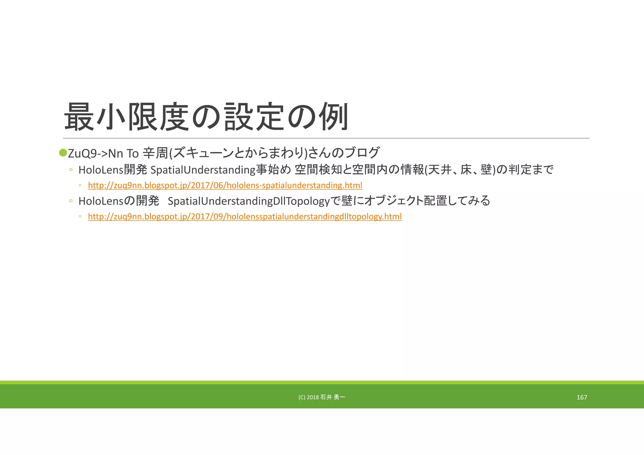 最小限度の設定の例
ZuQ9‐>Nn To 辛周(ズキューンとからまわり)さんのブログ
◦ HoloLens開発 SpatialUnderstanding事始め 空間検知と空間内の情報(天井、床、壁)の判定まで
◦ http://zuq9nn.blogspot.jp/2017/06/hololens‐spatialunderstanding.html
◦ HoloLensの開発 SpatialUnderstandingDllTopologyで壁にオブジェクト配置してみる
◦ http://zuq9nn.blogspot.jp/2017/09/hololensspatialunderstandingdlltopology.html
(C) 2018 石井 勇一 167
 