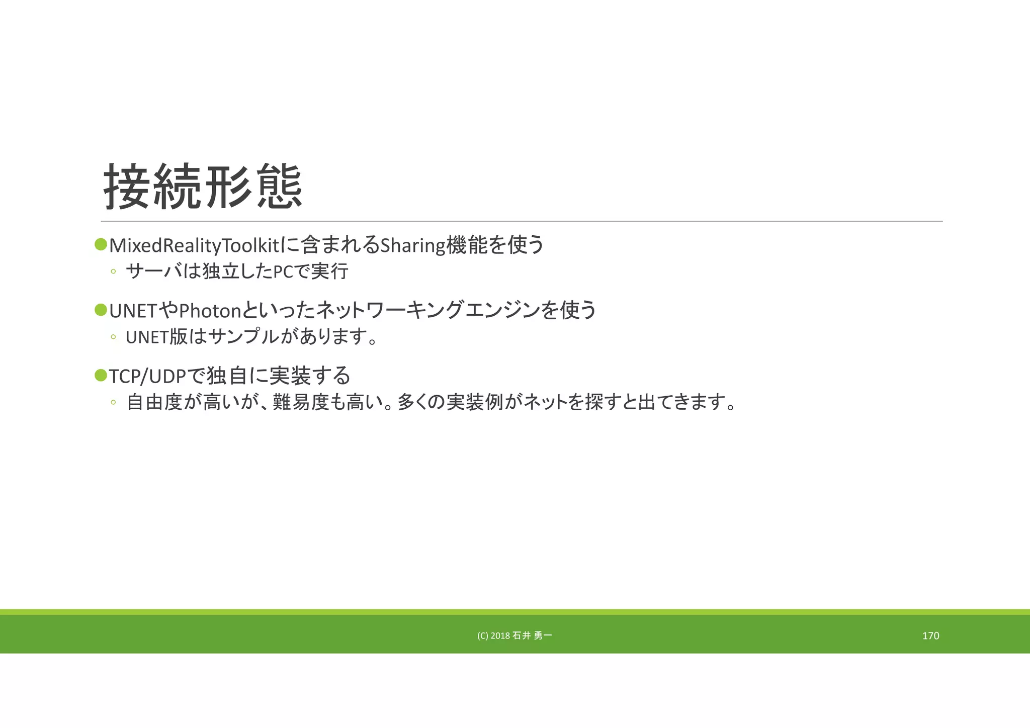 接続形態
MixedRealityToolkitに含まれるSharing機能を使う
◦ サーバは独立したPCで実行
UNETやPhotonといったネットワーキングエンジンを使う
◦ UNET版はサンプルがあります。
TCP/UDPで独自に実装する
◦ 自由度が高いが、難易度も高い。多くの実装例がネットを探すと出てきます。
(C) 2018 石井 勇一 170
 
