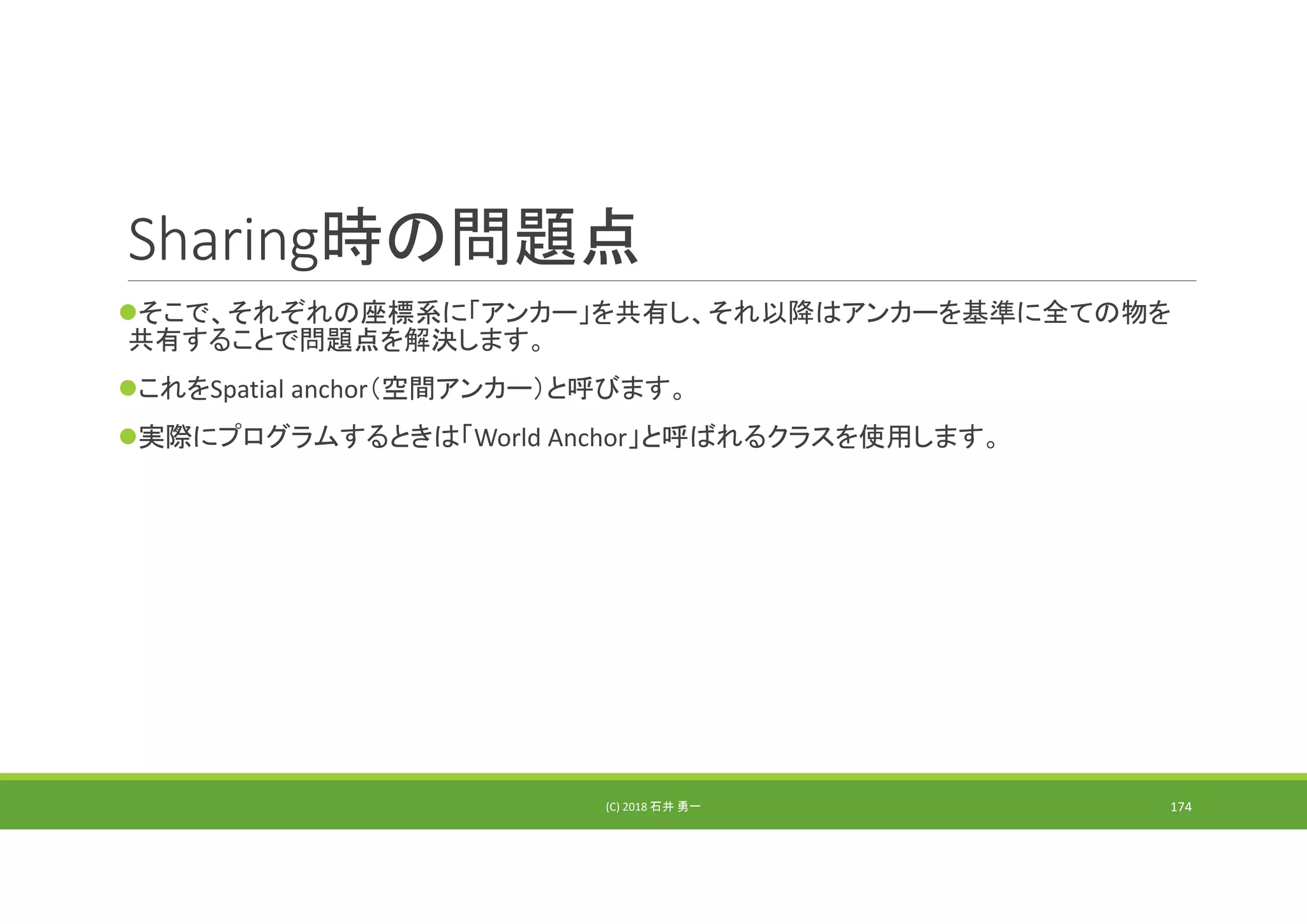 Sharing時の問題点
そこで、それぞれの座標系に「アンカー」を共有し、それ以降はアンカーを基準に全ての物を
共有することで問題点を解決します。
これをSpatial anchor（空間アンカー）と呼びます。
実際にプログラムするときは「World Anchor」と呼ばれるクラスを使用します。
(C) 2018 石井 勇一 174
 