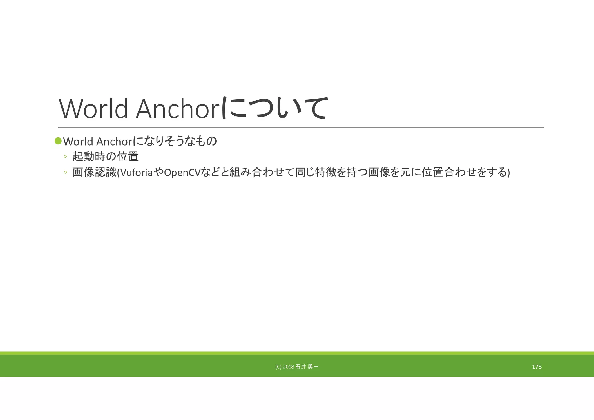 World Anchorについて
World Anchorになりそうなもの
◦ 起動時の位置
◦ 画像認識(VuforiaやOpenCVなどと組み合わせて同じ特徴を持つ画像を元に位置合わせをする)
(C) 2018 石井 勇一 175
 