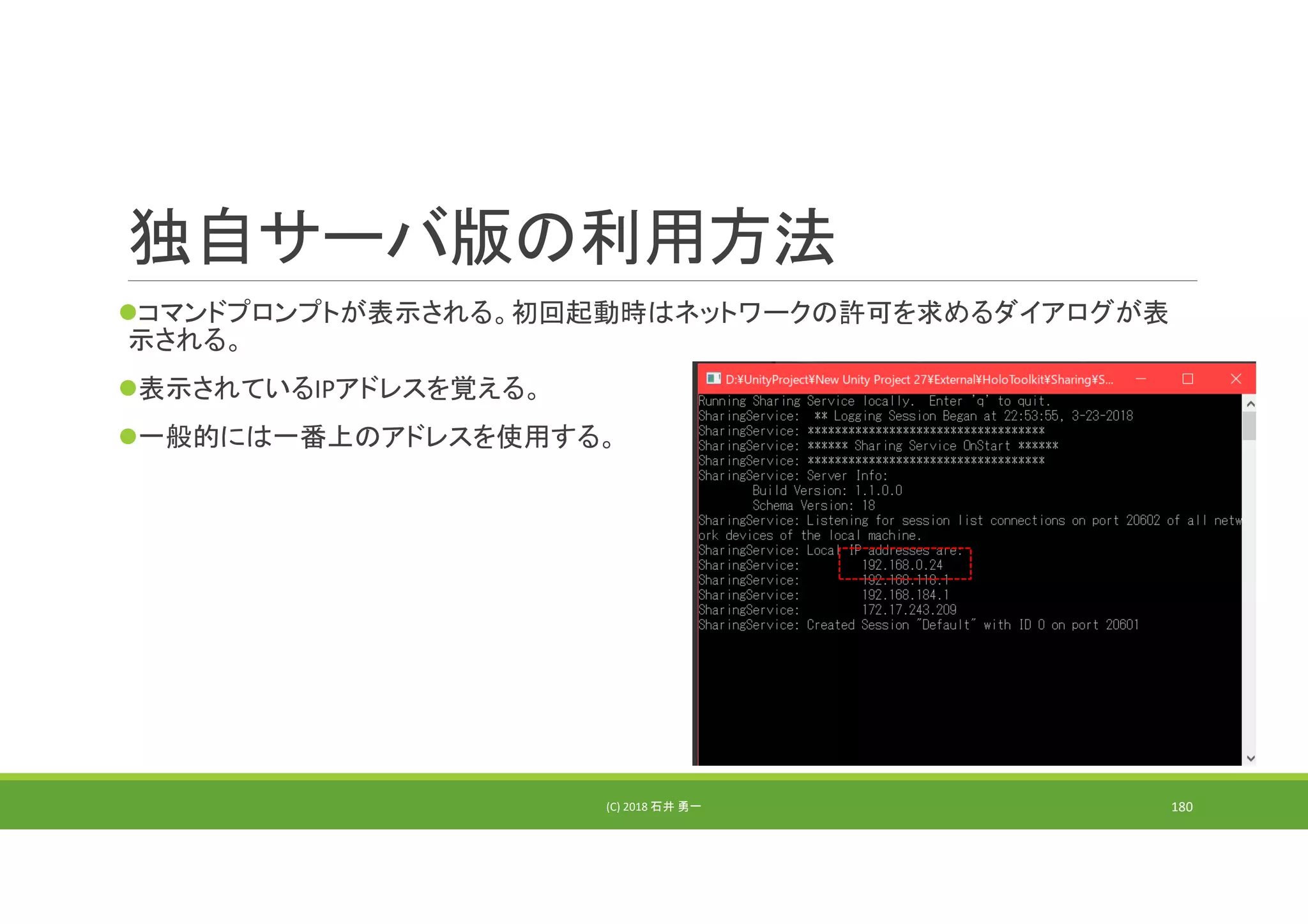 独自サーバ版の利用方法
コマンドプロンプトが表示される。初回起動時はネットワークの許可を求めるダイアログが表
示される。
表示されているIPアドレスを覚える。
一般的には一番上のアドレスを使用する。
(C) 2018 石井 勇一 180
 