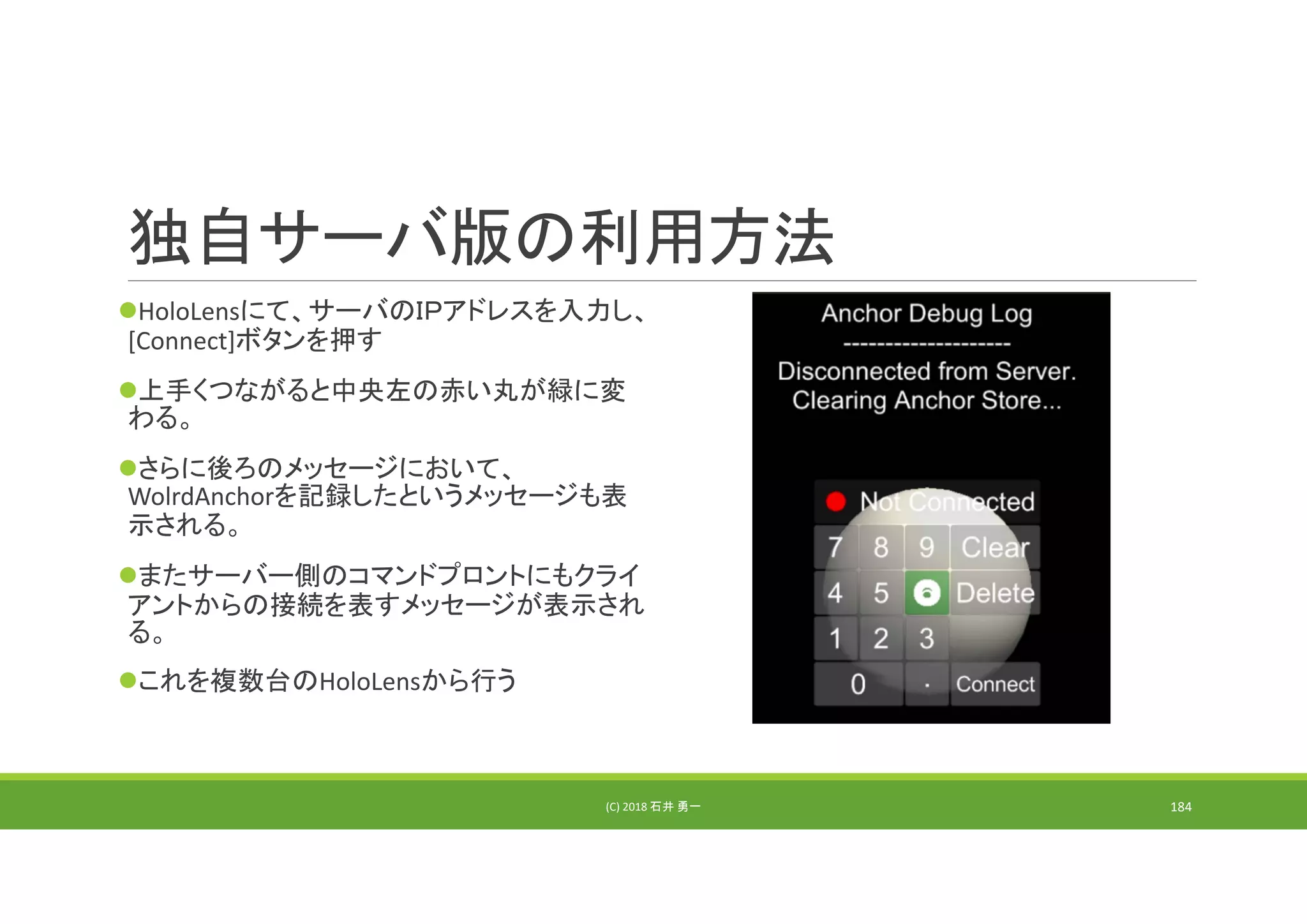 独自サーバ版の利用方法
HoloLensにて、サーバのＩＰアドレスを入力し、
[Connect]ボタンを押す
上手くつながると中央左の赤い丸が緑に変
わる。
さらに後ろのメッセージにおいて、
WolrdAnchorを記録したというメッセージも表
示される。
またサーバー側のコマンドプロントにもクライ
アントからの接続を表すメッセージが表示され
る。
これを複数台のHoloLensから行う
(C) 2018 石井 勇一 184
 